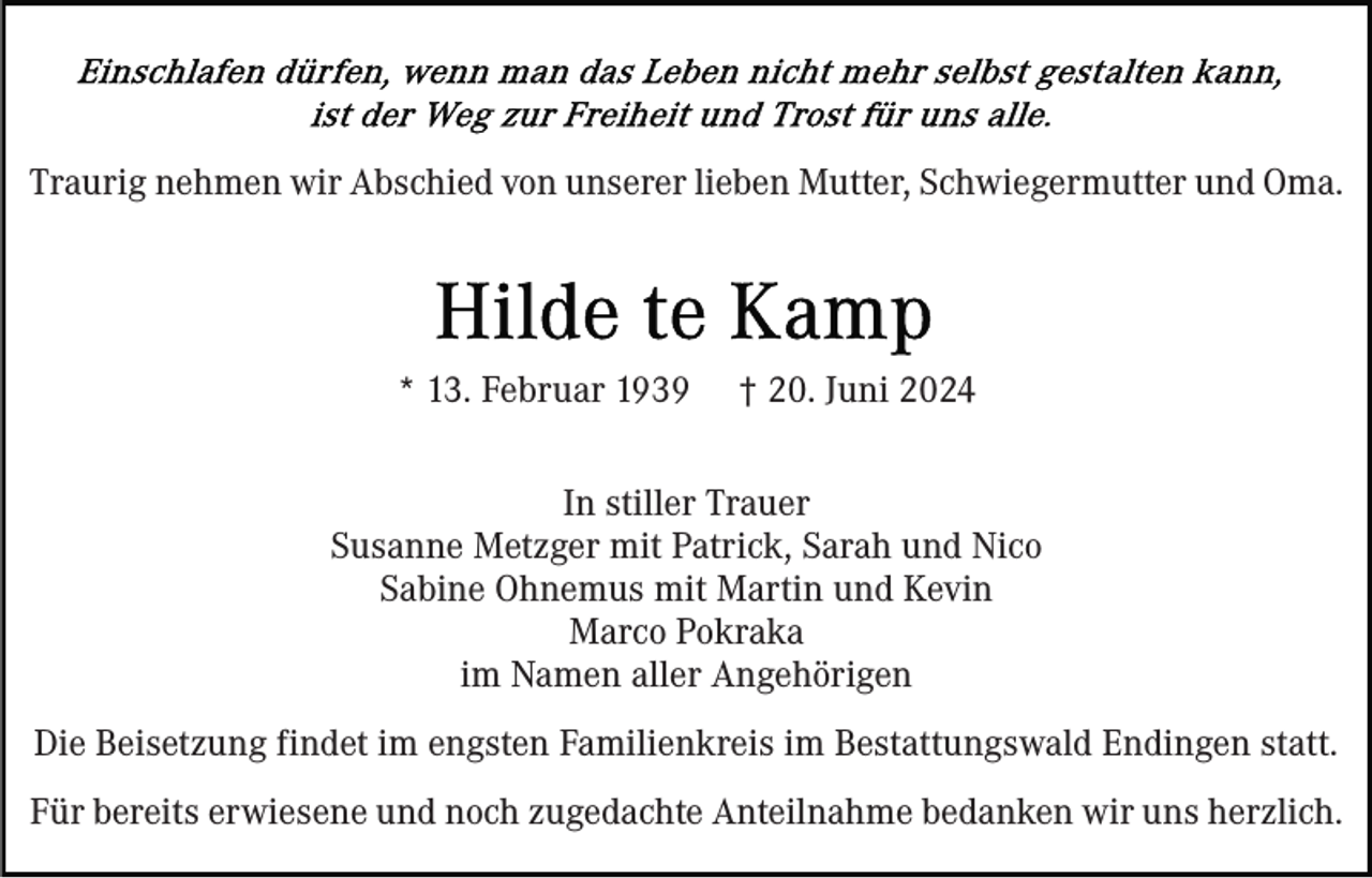<p>Traurig nehmen wir Abschied von unserer lieben Mutter, Schwiegermutter und Oma.</p><p>* 13. Februar 1939</p><p>† 20. Juni 2024</p><p>In stiller Trauer<br />Susanne Metzger mit Patrick, Sarah und Nico<br />Sabine Ohnemus mit Martin und Kevin<br />Marco Pokraka<br />im Namen aller Angehörigen<br />Die Beisetzung findet im engsten Familienkreis im Bestattungswald Endingen statt.<br />Für bereits erwiesene und noch zugedachte Anteilnahme bedanken wir uns herzlich.</p>