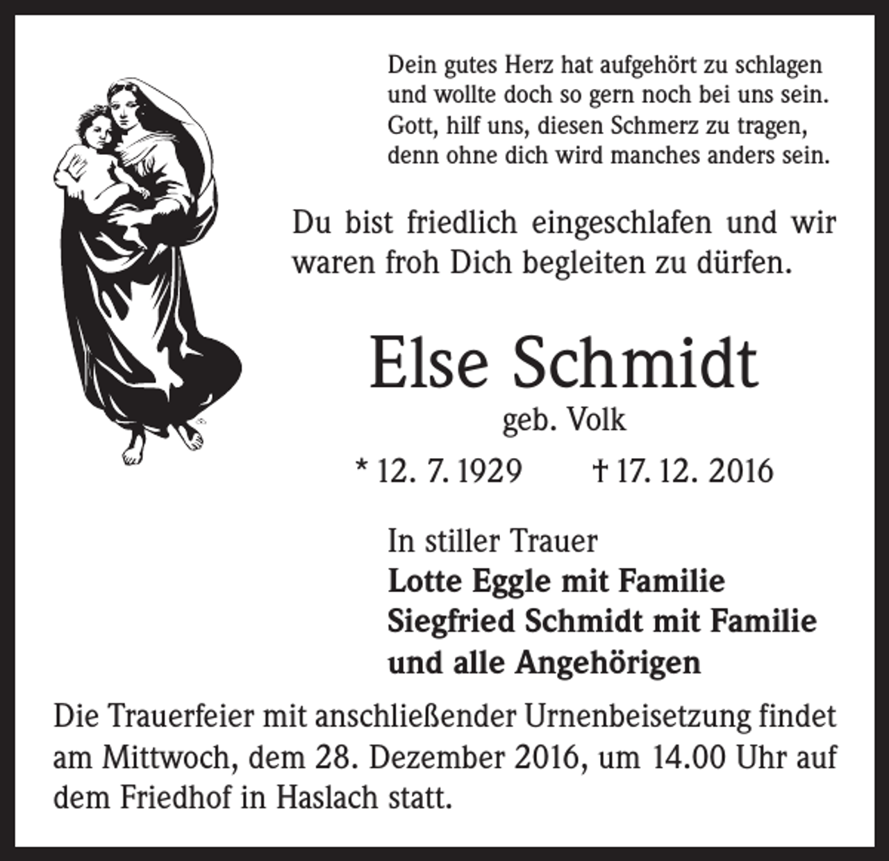 <p>Dein gutes Herz hat aufgehört zu schlagen<br />und wollte doch so gern noch bei uns sein.<br />Gott, hilf uns, diesen Schmerz zu tragen,<br />denn ohne dich wird manches anders sein.</p><p>Du bist friedlich eingeschlafen und wir<br />waren froh Dich begleiten zu dürfen.</p><p>Else Schmidt</p><p>geb. Volk<br />* 12. 7. 1929 † 17. 12. 2016<br />In stiller Trauer<br />Lotte Eggle mit Familie<br />Siegfried Schmidt mit Familie<br />und alle Angehörigen<br />Die Trauerfeier mit anschließender Urnenbeisetzung ­findet<br />am Mittwoch, dem 28. Dezember 2016, um 14.00 Uhr auf<br />dem Friedhof in Haslach statt.</p>