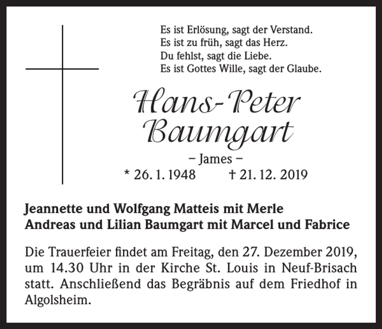 <p>Es ist Erlösung, sagt der Verstand.<br />Es ist zu früh, sagt das Herz.<br />Du fehlst, sagt die Liebe.<br />Es ist Gottes Wille, sagt der Glaube.</p><p>Hans-Peter<br />Baumgart<br />– James –<br />* 26. 1. 1948<br />† 21. 12. 2019<br />Jeannette und Wolfgang Matteis mit Merle<br />Andreas und Lilian Baumgart mit Marcel und Fabrice<br />Die Trauerfeier findet am Freitag, den 27. Dezember 2019,<br />um 14.30 Uhr in der Kirche St. Louis in Neuf-Brisach<br />statt. Anschließend das Begräbnis auf dem Friedhof in<br />Algolsheim.</p>