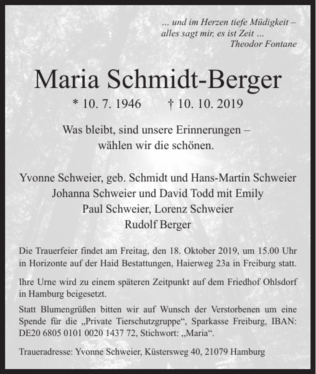 <p>… und im Herzen tiefe Müdigkeit –<br />alles sagt mir, es ist Zeit …</p><p>Theodor Fontane</p><p>Maria Schmidt-Berger<br />* 10. 7. 1946 † 10. 10. 2019</p><p>Was bleibt, sind unsere Erinnerungen –<br />wählen wir die schönen.<br />Yvonne Schweier, geb. Schmidt und Hans-Martin Schweier<br />Johanna Schweier und David Todd mit Emily<br />Paul Schweier, Lorenz Schweier<br />Rudolf Berger<br />Die Trauerfeier findet am Freitag, den 18. Oktober 2019, um 15.00 Uhr<br />in Horizonte auf der Haid Bestattungen, Haierweg 23a in Freiburg statt.<br />Ihre Urne wird zu einem späteren Zeitpunkt auf dem Friedhof Ohlsdorf<br />in Hamburg beigesetzt.<br />Statt Blumengrüßen bitten wir auf Wunsch der Verstorbenen um eine<br />Spende für die „Private Tierschutzgruppe“, Sparkasse Freiburg, IBAN:<br />DE20 6805 0101 0020 1432, Stichwort: ,,Maria“.<br />Traueradresse: Yvonne Schweier, Küstersweg 40, 21079 Hamburg</p>