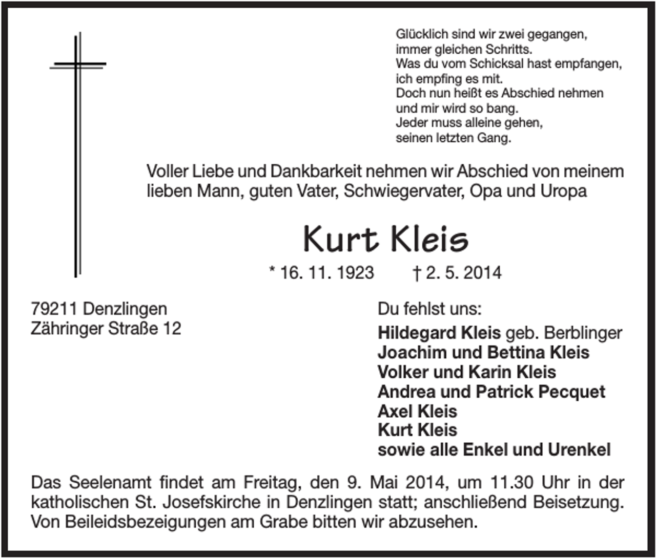 <p>Glücklich sind wir zwei gegangen,<br />immer gleichen Schritts.<br />Was du vom Schicksal hast empfangen,<br />ich empfing es mit.<br />Doch nun heißt es Abschied nehmen<br />und mir wird so bang.<br />Jeder muss alleine gehen,<br />seinen letzten Gang.</p><p>Voller Liebe und Dankbarkeit nehmen wir Abschied von meinem<br />lieben Mann, guten Vater, Schwiegervater, Opa und Uropa</p><p>Kurt Kleis<br />* 16. 11. 1923<br />79211 Denzlingen<br />Zähringer Straße 12</p><p>† 2. 5. 2014<br />Du fehlst uns:<br />Hildegard Kleis geb. Berblinger<br />Joachim und Bettina Kleis<br />Volker und Karin Kleis<br />Andrea und Patrick Pecquet<br />Axel Kleis<br />Kurt Kleis<br />sowie alle Enkel und Urenkel</p><p>Das Seelenamt findet am Freitag, den 9. Mai 2014, um 11.30 Uhr in der<br />katholischen St. Josefskirche in Denzlingen statt; anschließend Beisetzung.<br />Von Beileidsbezeigungen am Grabe bitten wir abzusehen.</p>