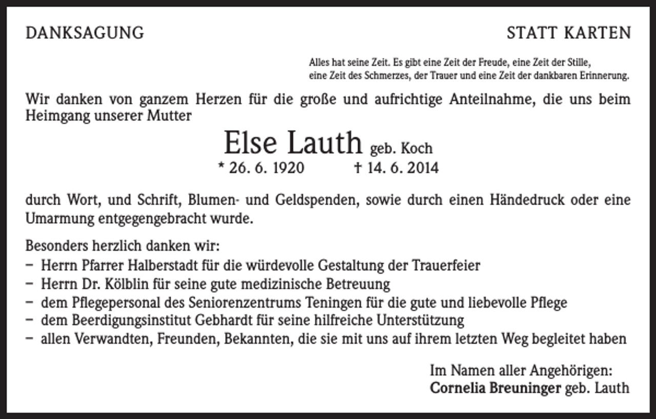 <p>DANKSAGUNG</p><p>STATT KARTEN<br />Alles hat seine Zeit. Es gibt eine Zeit der Freude, eine Zeit der Stille,<br />eine Zeit des Schmerzes, der Trauer und eine Zeit der dankbaren Erinnerung.</p><p>Wir danken von ganzem Herzen für die große und aufrichtige Anteilnahme, die uns beim<br />­Heimgang unserer Mutter</p><p>Else Lauth</p><p>geb. Koch<br />* 26. 6. 1920 † 14. 6. 2014<br />durch Wort, und Schrift, Blumen- und Geldspenden, sowie durch einen Händedruck oder eine<br />Umarmung entgegengebracht wurde.<br />Besonders herzlich danken wir:<br />– Herrn Pfarrer Halberstadt für die würdevolle Gestaltung der Trauerfeier<br />– Herrn Dr. Kölblin für seine gute medizinische Betreuung<br />– dem Pflegepersonal des Seniorenzentrums Teningen für die gute und liebevolle Pflege<br />– dem Beerdigungsinstitut Gebhardt für seine hilfreiche Unterstützung<br />– allen Verwandten, Freunden, Bekannten, die sie mit uns auf ihrem letzten Weg begleitet haben<br />Im Namen aller Angehörigen:<br />Cornelia Breuninger geb. Lauth</p>