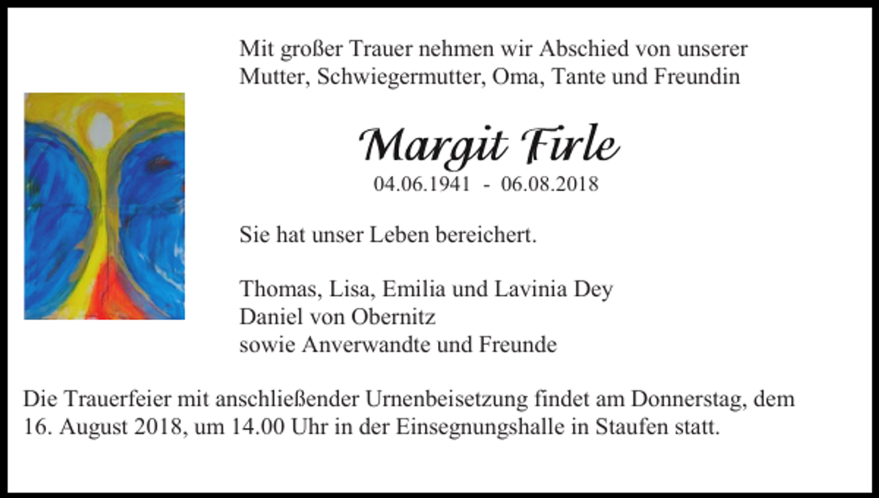 <p>Mit großer Trauer nehmen wir Abschied von unserer<br />Mutter, Schwiegermutter, Oma, Tante und Freundin</p><p>04.06.1941 - 06.08.2018</p><p>Sie hat unser Leben bereichert.<br />Thomas, Lisa, Emilia und Lavinia Dey<br />Daniel von Obernitz<br />sowie Anverwandte und Freunde<br />Die Trauerfeier mit anschließender Urnenbeisetzung findet am Donnerstag, dem<br />16. August 2018, um 14.00 Uhr in der Einsegnungshalle in Staufen statt.</p>