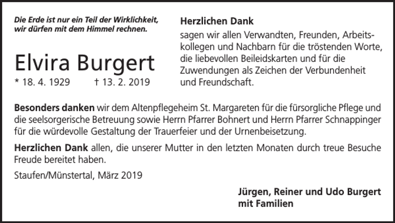 <p>Die Erde ist nur ein Teil der Wirklichkeit,<br />wir dürfen mit dem Himmel rechnen.</p><p>Elvira Burgert<br />* 18. 4. 1929</p><p>† 13. 2. 2019</p><p>Herzlichen Dank<br />sagen wir allen Verwandten, Freunden, Arbeitskollegen und Nachbarn für die tröstenden Worte,<br />die liebevollen Beileidskarten und für die<br />Zuwendungen als Zeichen der Verbundenheit<br />und Freundschaft.</p><p>Besonders danken wir dem Altenpflegeheim St. Margareten für die fürsorgliche Pflege und<br />die seelsorgerische Betreuung sowie Herrn Pfarrer Bohnert und Herrn Pfarrer Schnappinger<br />für die würdevolle Gestaltung der Trauerfeier und der Urnenbeisetzung.<br />Herzlichen Dank allen, die unserer Mutter in den letzten Monaten durch treue Besuche<br />Freude bereitet haben.<br />Staufen/Münstertal, März 2019<br />Jürgen, Reiner und Udo Burgert<br />mit Familien</p>