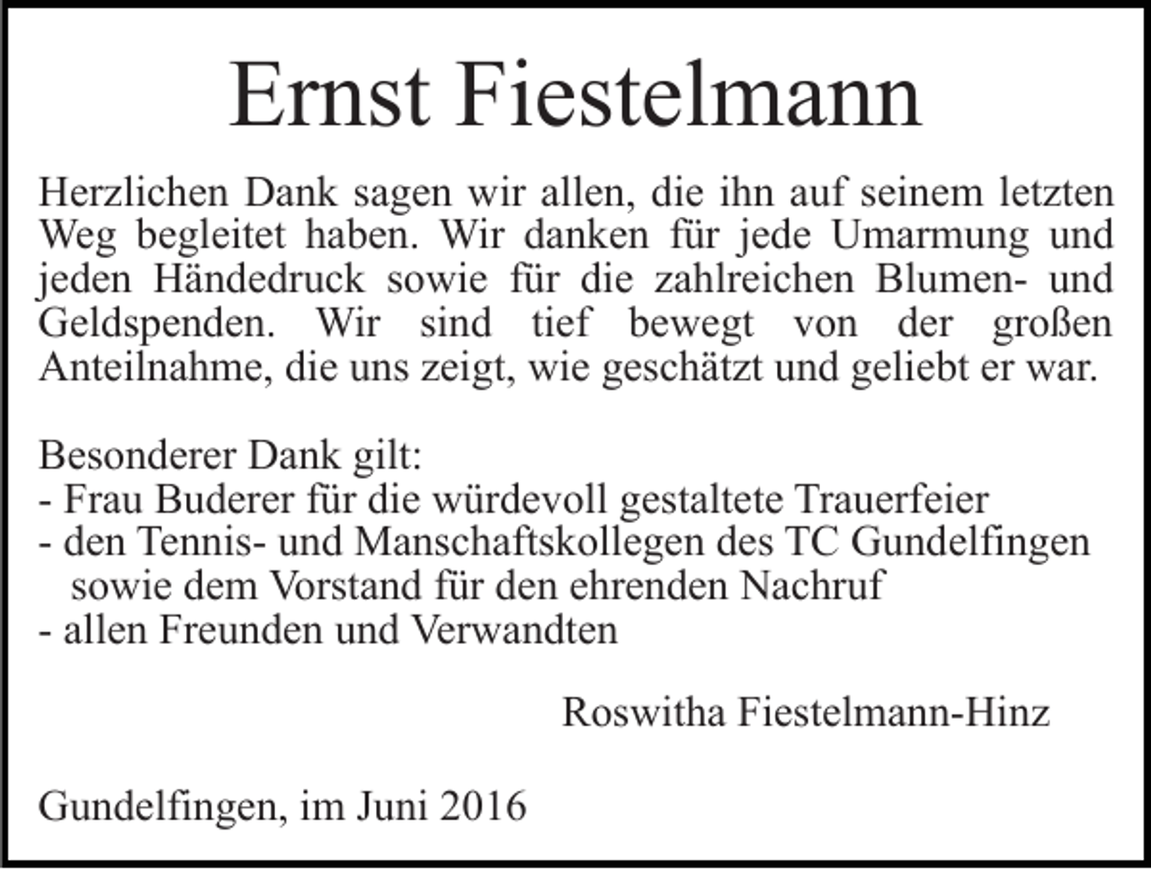 <p>Ernst Fiestelmann<br />Herzlichen Dank sagen wir allen, die ihn auf seinem letzten<br />Weg begleitet haben. Wir danken für jede Umarmung und<br />jeden Händedruck sowie für die zahlreichen Blumen- und<br />Geldspenden. Wir sind tief bewegt von der großen<br />Anteilnahme, die uns zeigt, wie geschätzt und geliebt er war.<br />Besonderer Dank gilt:<br />- Frau Buderer für die würdevoll gestaltete Trauerfeier<br />- den Tennis- und Manschaftskollegen des TC Gundelfingen<br />sowie dem Vorstand für den ehrenden Nachruf<br />- allen Freunden und Verwandten<br />Roswitha Fiestelmann-Hinz<br />Gundelfingen, im Juni 2016</p>