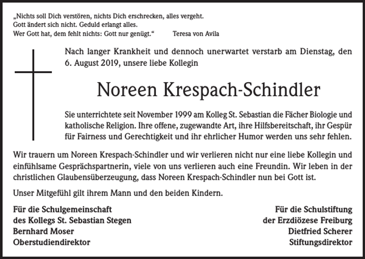 <p>„Nichts soll Dich verstören, nichts Dich erschrecken, alles vergeht.<br />Gott ändert sich nicht. Geduld erlangt alles.<br />Wer Gott hat, dem fehlt nichts: Gott nur genügt.“<br />Teresa von Avila</p><p>Nach langer Krankheit und dennoch unerwartet verstarb am Dienstag, den<br />6. August 2019, unsere liebe Kollegin</p><p>Noreen Krespach-Schindler<br />Sie unterrichtete seit November 1999 am Kolleg St. Sebastian die Fächer Biologie und<br />katholische Religion. Ihre offene, zugewandte Art, ihre Hilfsbereitschaft, ihr Gespür<br />für Fairness und Gerechtigkeit und ihr ehrlicher Humor werden uns sehr fehlen.<br />Wir trauern um Noreen Krespach-Schindler und wir verlieren nicht nur eine liebe Kollegin und<br />einfühlsame Gesprächspartnerin, viele von uns verlieren auch eine Freundin. Wir leben in der<br />christlichen Glaubensüberzeugung, dass Noreen Krespach-Schindler nun bei Gott ist.<br />Unser Mitgefühl gilt ihrem Mann und den beiden Kindern.<br />Für die Schulgemeinschaft<br />des Kollegs St. Sebastian Stegen<br />Bernhard Moser<br />Oberstudiendirektor</p><p>Für die Schulstiftung<br />der Erzdiözese Freiburg<br />Dietfried Scherer<br />Stiftungsdirektor</p>
