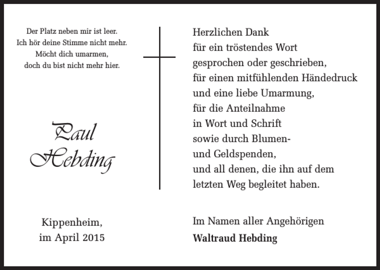 <p>Der Platz neben mir ist leer.<br />Ich hör deine Stimme nicht mehr.<br />Möcht dich umarmen,<br />doch du bist nicht mehr hier.</p><p>Paul<br />Hebding<br />Kippenheim,<br />im April 2015</p><p>Herzlichen Dank<br />für ein tröstendes Wort<br />gesprochen oder geschrieben,<br />für einen mitfühlenden Händedruck<br />und eine liebe Umarmung,<br />für die Anteilnahme<br />in Wort und Schrift<br />sowie durch Blumenund Geldspenden,<br />und all denen, die ihn auf dem<br />letzten Weg begleitet haben.<br />Im Namen aller Angehörigen<br />Waltraud Hebding</p>
