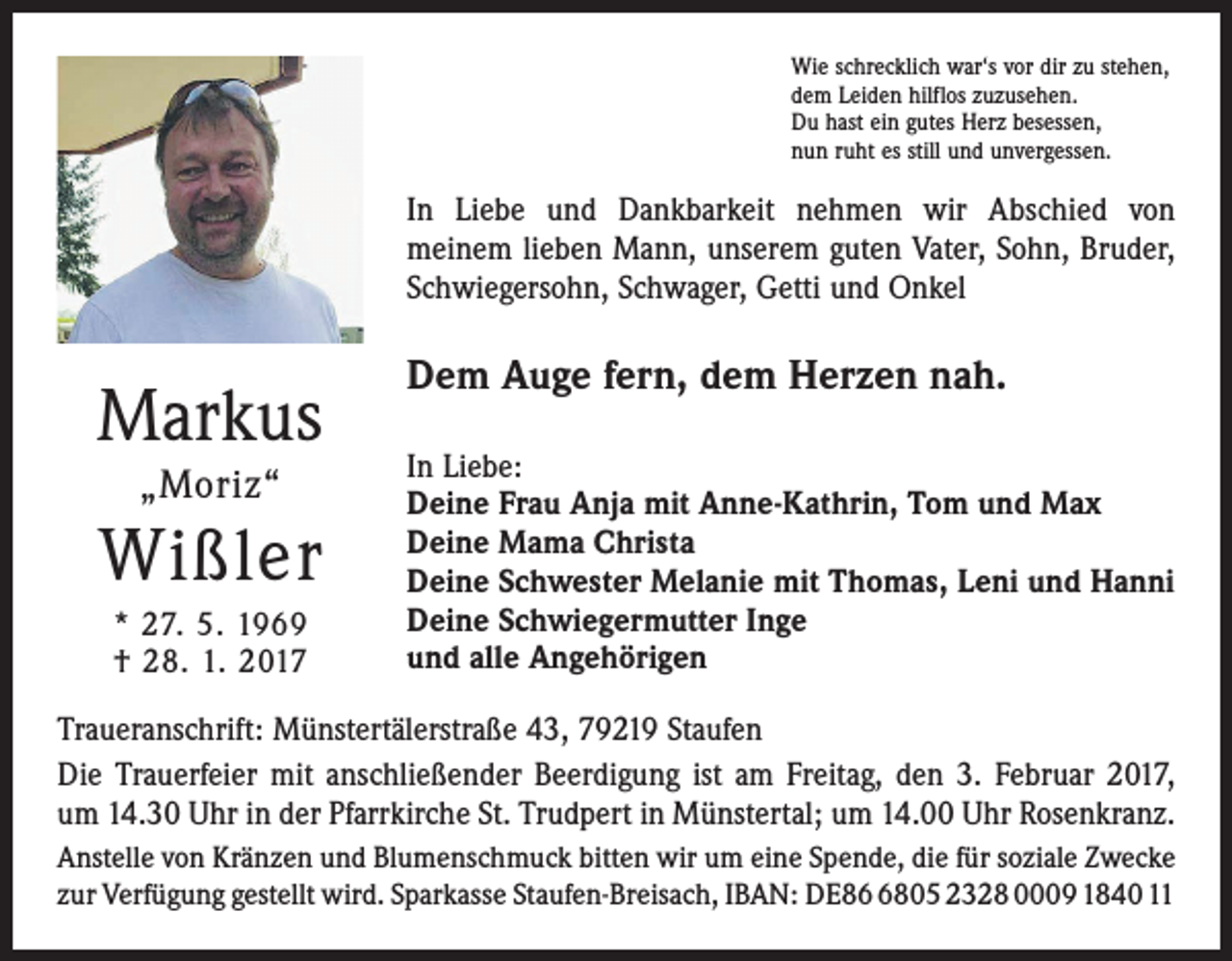 <p>Wie schrecklich war‘s vor dir zu stehen,<br />dem Leiden hilflos zuzusehen.<br />Du hast ein gutes Herz besessen,<br />nun ruht es still und unvergessen.</p><p>In Liebe und Dankbarkeit nehmen wir Abschied von<br />­meinem lieben Mann, unserem guten Vater, Sohn, Bruder,<br />Schwiegersohn, Schwager, Getti und Onkel</p><p>Markus<br />„Moriz“</p><p>Wißler<br />* 27. 5. 1969<br />† 28. 1. 2017</p><p>Dem Auge fern, dem Herzen nah.<br />In Liebe:<br />Deine Frau Anja mit Anne-Kathrin, Tom und Max<br />Deine Mama Christa<br />Deine Schwester Melanie mit Thomas, Leni und Hanni<br />Deine Schwiegermutter Inge<br />und alle Angehörigen</p><p>Traueranschrift: Münstertälerstraße 43, 79219 Staufen<br />Die Trauerfeier mit anschließender Beerdigung ist am Freitag, den 3. Februar 2017,<br />um 14.30 Uhr in der Pfarrkirche St. Trudpert in Münstertal; um 14.00 Uhr Rosenkranz.<br />Anstelle von Kränzen und Blumenschmuck bitten wir um eine Spende, die für soziale Zwecke<br />zur Verfügung gestellt wird. Sparkasse Staufen-Breisach, IBAN: DE8805 2328 0009 1840 11</p>