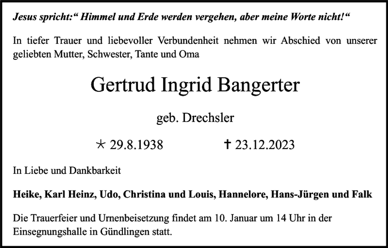 <p>Jesus spricht:“ Himmel und Erde werden vergehen, aber meine Worte nicht!“<br />In tiefer Trauer und liebevoller Verbundenheit nehmen wir Abschied von unserer<br />geliebten Mutter, Schwester, Tante und Oma</p><p>Gertrud Ingrid Bangerter<br />geb. Drechsler<br /> 29.8.1938</p><p> 23.12.2023</p><p>In Liebe und Dankbarkeit<br />Heike, Karl Heinz, Udo, Christina und Louis, Hannelore, Hans-Jürgen und Falk<br />Die Trauerfeier und Urnenbeisetzung findet am 10. Januar um 14 Uhr in der<br />Einsegnungshalle in Gündlingen statt.</p>