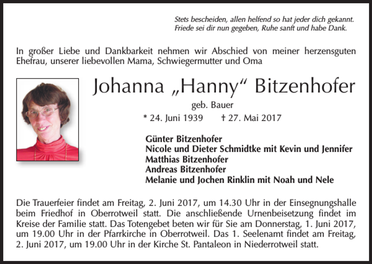 <p>Stets bescheiden, allen helfend so hat jeder dich gekannt.<br />Friede sei dir nun gegeben, Ruhe sanft und habe Dank.</p><p>In großer Liebe und Dankbarkeit nehmen wir Abschied von meiner herzensguten<br />Ehefrau, unserer liebevollen Mama, Schwiegermutter und Oma</p><p>Johanna „Hanny“ Bitzenhofer<br />geb. Bauer<br />* 24. Juni 1939 † 27. Mai 2017<br />Günter Bitzenhofer<br />Nicole und Dieter Schmidtke mit Kevin und Jennifer<br />Matthias Bitzenhofer<br />Andreas Bitzenhofer<br />Melanie und Jochen Rinklin mit Noah und Nele<br />Die Trauerfeier findet am Freitag, 2. Juni 2017, um 14.30 Uhr in der Einsegnungshalle<br />beim Friedhof in Oberrotweil statt. Die anschließende Urnenbeisetzung findet im<br />Kreise der Familie statt. Das Totengebet beten wir für Sie am Donnerstag, 1. Juni 2017,<br />um 19.00 Uhr in der Pfarrkirche in Oberrotweil. Das 1. Seelenamt findet am Freitag,<br />2. Juni 2017, um 19.00 Uhr in der Kirche St. Pantaleon in Niederrotweil statt.</p>