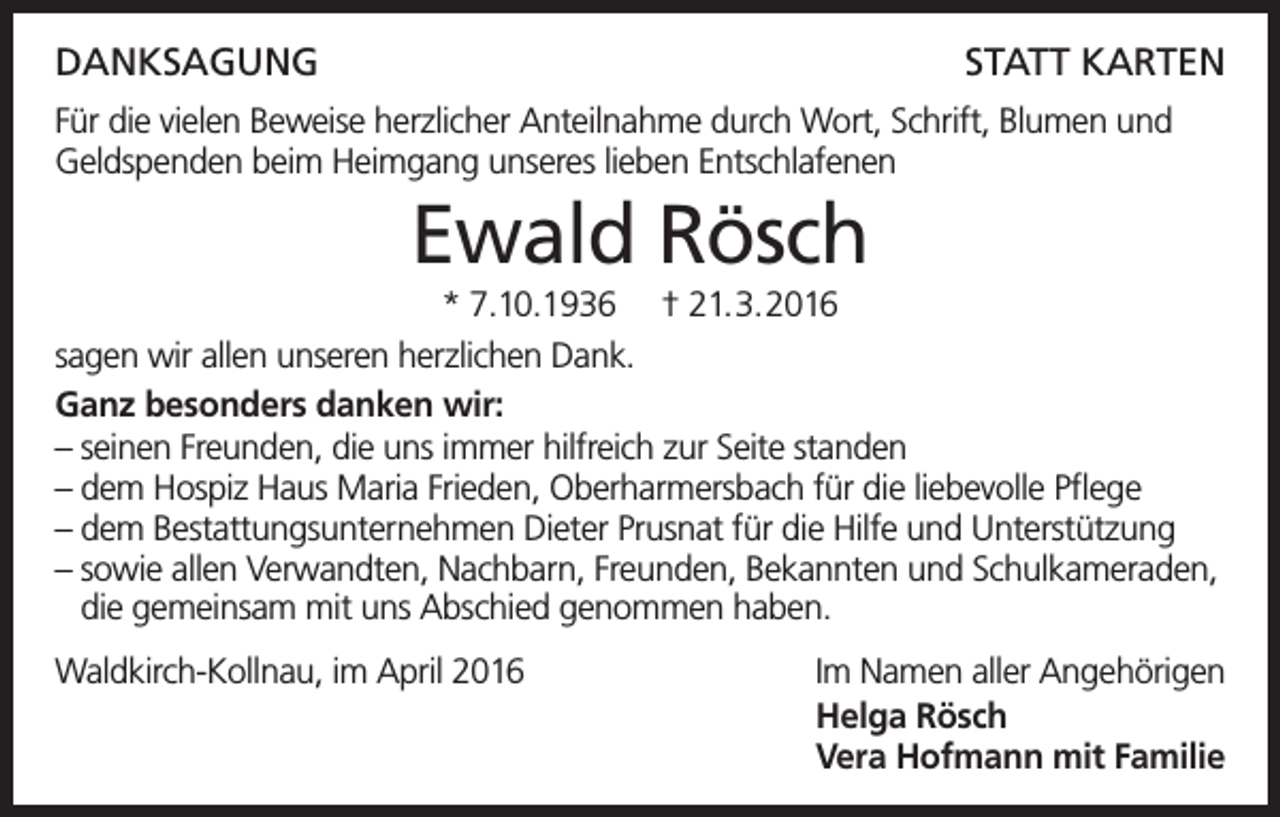 <p>DanksagungStatt Karten<br />Für die vielen Beweise herzlicher Anteilnahme durch Wort, Schrift, Blumen und<br />Geldspenden beim Heimgang unseres lieben Entschlafenen</p><p>Ewald Rösch<br />* 7.10.1936 † 21.3.2016<br />sagen wir allen unseren herzlichen Dank.<br />Ganz besonders danken wir:<br />– seinen Freunden, die uns immer hilfreich zur Seite standen<br />– dem Hospiz Haus Maria Frieden, Oberharmersbach für die liebevolle Pflege<br />– dem Bestattungsunternehmen Dieter Prusnat für die Hilfe und Unterstützung<br />– sowie allen Verwandten, Nachbarn, Freunden, Bekannten und Schulkameraden,<br />– die gemeinsam mit uns Abschied genommen haben.<br />Waldkirch-Kollnau, im April 2016</p><p>Im Namen aller Angehörigen<br />Helga Rösch<br />Vera Hofmann mit Familie</p>