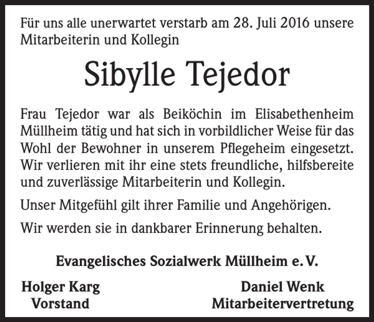 <p>Für uns alle unerwartet verstarb am 28. Juli 2016 ­unsere<br />Mitarbeiterin und Kollegin</p><p>Sibylle Tejedor<br />Frau Tejedor war als Beiköchin im Elisabethenheim<br />­Müllheim tätig und hat sich in vorbildlicher Weise für das<br />Wohl der Bewohner in unserem Pflegeheim eingesetzt.<br />Wir verlieren mit ihr eine stets freundliche, hilfsbereite<br />und zuverlässige Mitarbeiterin und Kollegin.<br />Unser Mitgefühl gilt ihrer Familie und Angehörigen.<br />Wir werden sie in dankbarer Erinnerung behalten.<br />Evangelisches Sozialwerk Müllheim e. V.<br />Holger Karg<br />Vorstand</p><p>Daniel Wenk<br />Mitarbeitervertretung</p>