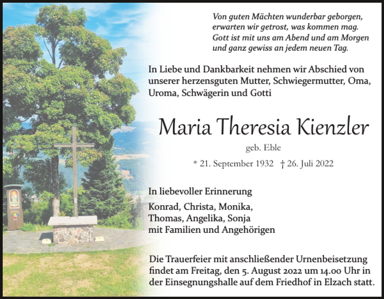 <p>Von guten Mächten wunderbar geborgen,<br />erwarten wir getrost, was kommen mag.<br />Gott ist mit uns am Abend und am Morgen<br />und ganz gewiss an jedem neuen Tag.</p><p>In Liebe und Dankbarkeit nehmen wir Abschied von<br />unserer herzensguten Mutter, Schwiegermutter, Oma,<br />Uroma, Schwägerin und Gotti</p><p>Maria Theresia Kienzler<br />geb. Eble</p><p>* 21. September 1932 † 26. Juli 2022<br />In liebevoller Erinnerung<br />Konrad, Christa, Monika,<br />Thomas, Angelika, Sonja<br />mit Familien und Angehörigen<br />Die Trauerfeier mit anschließender Urnenbeisetzung<br />ﬁndet am Freitag, den 5. August 2022 um 14.00 Uhr in<br />der Einsegnungshalle auf dem Friedhof in Elzach statt.</p>