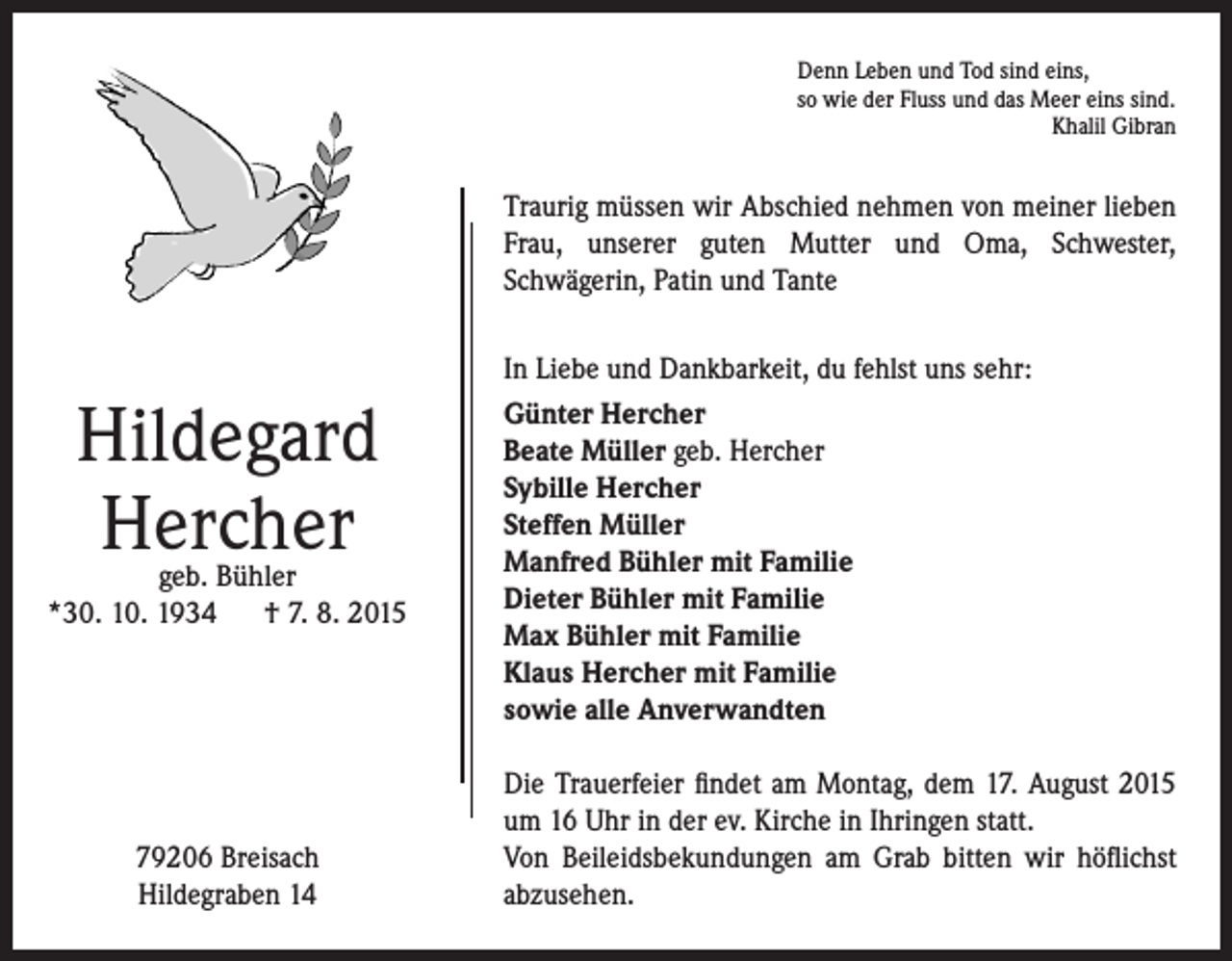 <p>Denn Leben und Tod sind eins,<br />so wie der Fluss und das Meer eins sind.<br />Khalil Gibran</p><p>Traurig müssen wir Abschied nehmen von meiner lieben<br />Frau, unserer guten Mutter und Oma, Schwester,<br />Schwägerin, Patin und Tante</p><p>Hildegard<br />Hercher</p><p>geb. Bühler<br />*30. 10. 1934 † 7. 8. 2015</p><p>79206 Breisach<br />Hildegraben 14</p><p>In Liebe und Dankbarkeit, du fehlst uns sehr:<br />Günter Hercher<br />Beate Müller geb. Hercher<br />Sybille Hercher<br />Steffen Müller<br />Manfred Bühler mit Familie<br />Dieter Bühler mit Familie<br />Max Bühler mit Familie<br />Klaus Hercher mit Familie<br />sowie alle Anverwandten<br />Die Trauerfeier findet am Montag, dem 17. August 2015<br />um 16 Uhr in der ev. Kirche in Ihringen statt.<br />Von Beileidsbekundungen am Grab bitten wir höflichst<br />abzusehen.</p>