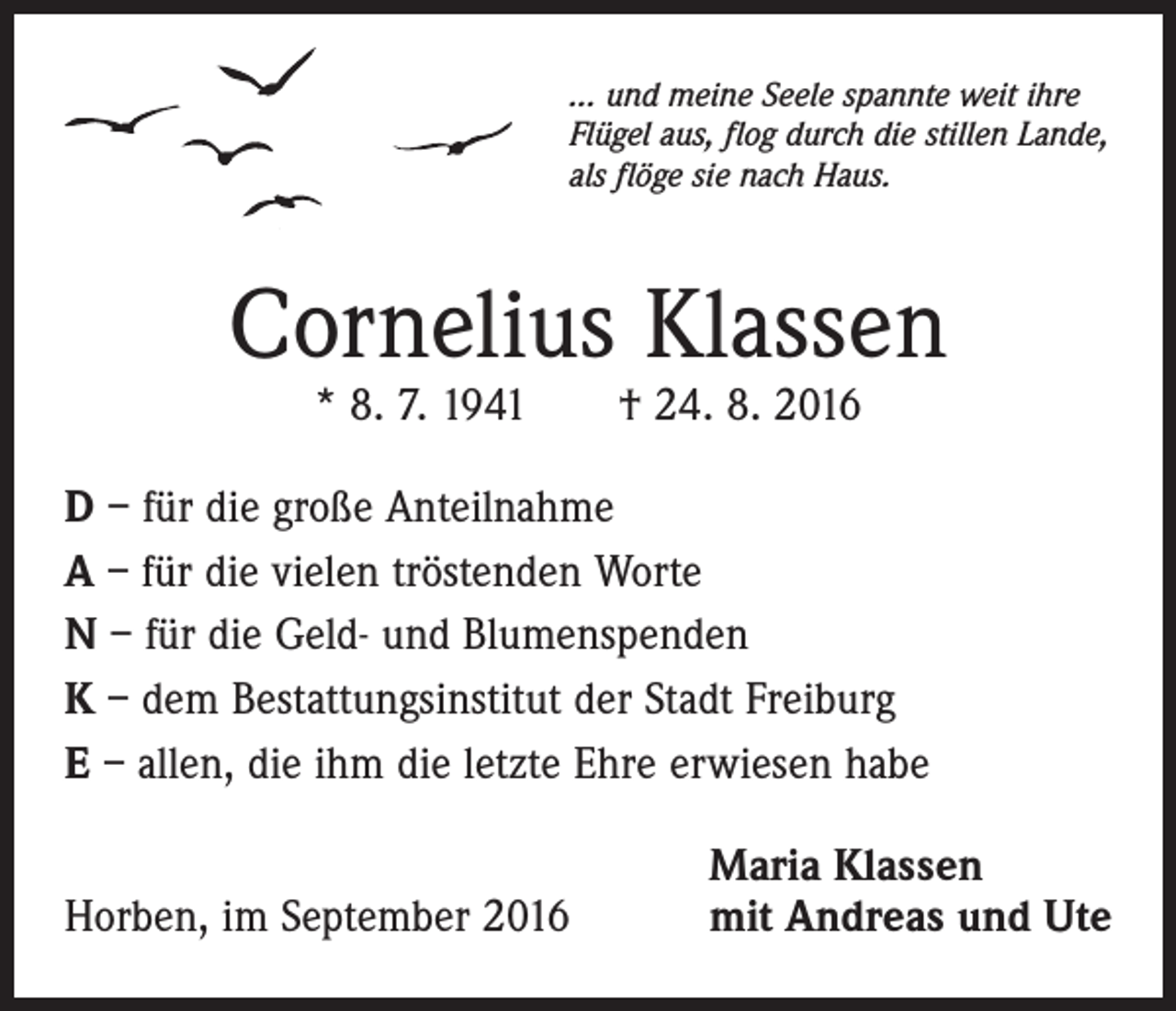 <p>… und meine Seele spannte weit ihre<br />Flügel aus, flog durch die stillen Lande,<br />als flöge sie nach Haus.</p><p>Cornelius Klassen<br />* 8. 7. 1941 † 24. 8. 2016</p><p>D – für die große Anteilnahme<br />A – für die vielen tröstenden Worte<br />N – für die Geld- und Blumenspenden<br />K – dem Bestattungsinstitut der Stadt Freiburg<br />E – allen, die ihm die letzte Ehre erwiesen habe<br />Horben, im September 2016</p><p>Maria Klassen<br />mit Andreas und Ute</p>