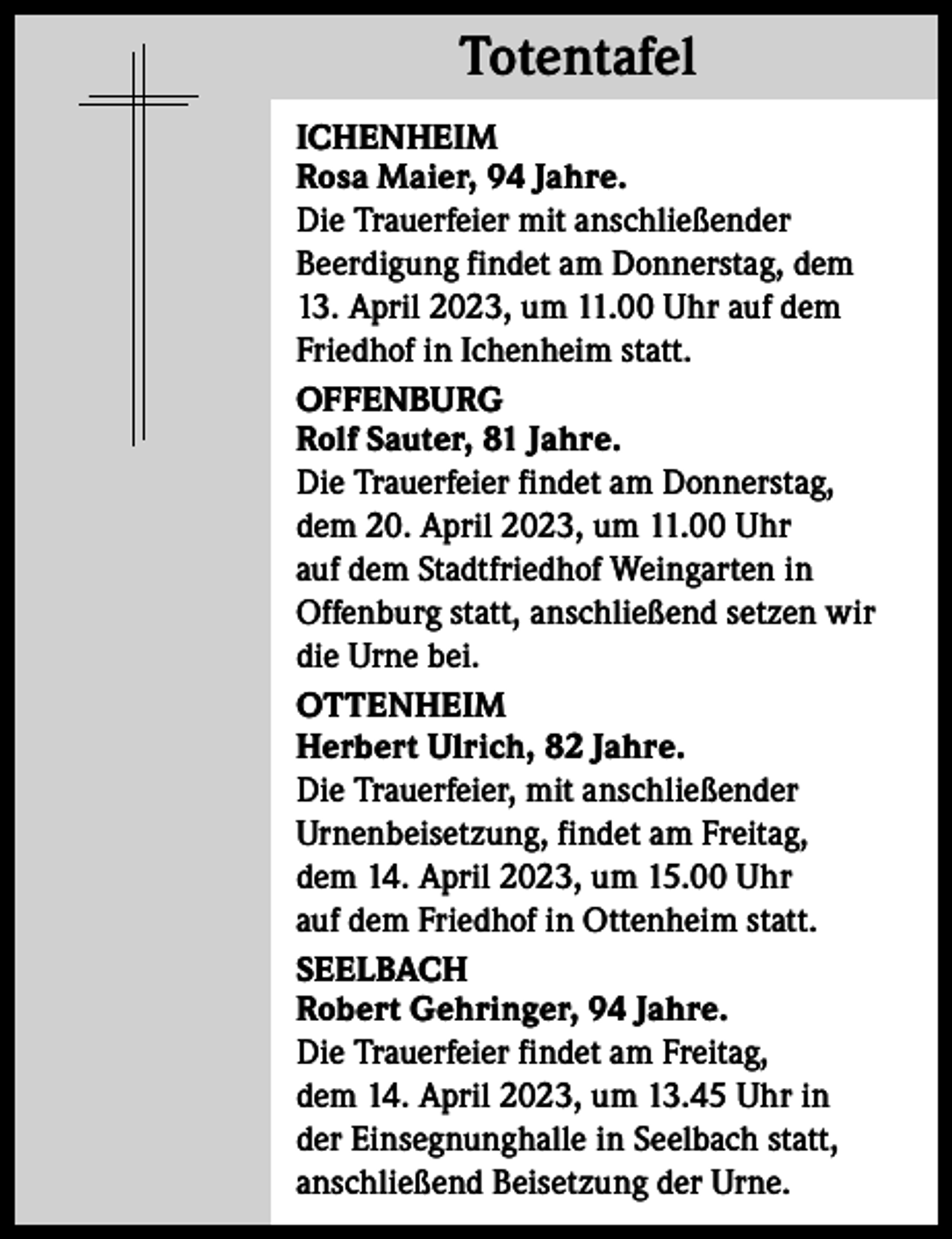 <p>Totentafel<br />Totentafel<br />ICHENHEIM<br />Rosa Maier, 94 Jahre.<br />Die Trauerfeier mit anschließender<br />Beerdigung findet am Donnerstag, dem<br />13. April 2023, um 11.00 Uhr auf dem<br />Friedhof in Ichenheim statt.<br />OFFENBURG<br />Rolf Sauter, 81 Jahre.<br />Die Trauerfeier findet am Donnerstag,<br />dem 20. April 2023, um 11.00 Uhr<br />auf dem Stadtfriedhof Weingarten in<br />­Offenburg statt, anschließend setzen wir<br />die Urne bei.<br />OTTENHEIM<br />Herbert Ulrich, 82 Jahre.<br />Die Trauerfeier, mit anschließender<br />Urnenbeisetzung, findet am Freitag,<br />dem 14. April 2023, um 15.00 Uhr<br />auf dem Friedhof in Ottenheim statt.<br />SEELBACH<br />Robert Gehringer, 94 Jahre.<br />Die Trauerfeier findet am Freitag,<br />dem 14. April 2023, um 13.45 Uhr in<br />der Einsegnunghalle in Seelbach statt,<br />anschließend Beisetzung der Urne.</p>