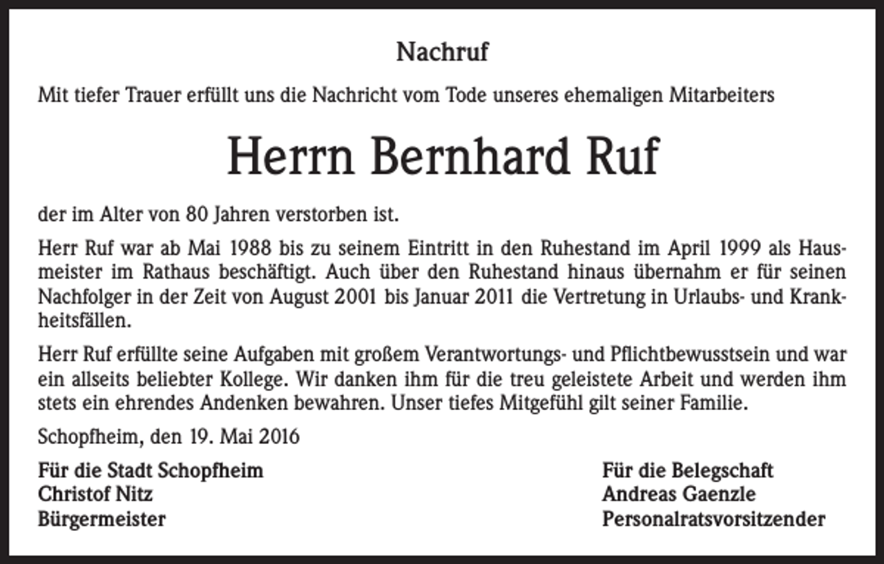<p>Nachruf<br />Mit tiefer Trauer erfüllt uns die Nachricht vom Tode unseres ehemaligen Mitarbeiters</p><p>Herrn Bernhard Ruf<br />der im Alter von 80 Jahren verstorben ist.<br />Herr Ruf war ab Mai 1988 bis zu seinem Eintritt in den Ruhestand im April 1999 als Hausmeister im Rathaus beschäftigt. Auch über den Ruhestand hinaus übernahm er für seinen<br />Nachfolger in der Zeit von August 2001 bis Januar 2011 die Vertretung in Urlaubs- und Krankheitsfällen.<br />Herr Ruf erfüllte seine Aufgaben mit großem Verantwortungs- und Pflichtbewusstsein und war<br />ein allseits beliebter Kollege. Wir danken ihm für die treu geleistete Arbeit und werden ihm<br />stets ein ehrendes Andenken bewahren. Unser tiefes Mitgefühl gilt seiner Familie.<br />Schopfheim, den 19. Mai 2016<br />Für die Stadt Schopfheim<br />Für die Belegschaft<br />Christof Nitz<br />Andreas Gaenzle<br />Bürgermeister Personalratsvorsitzender</p>