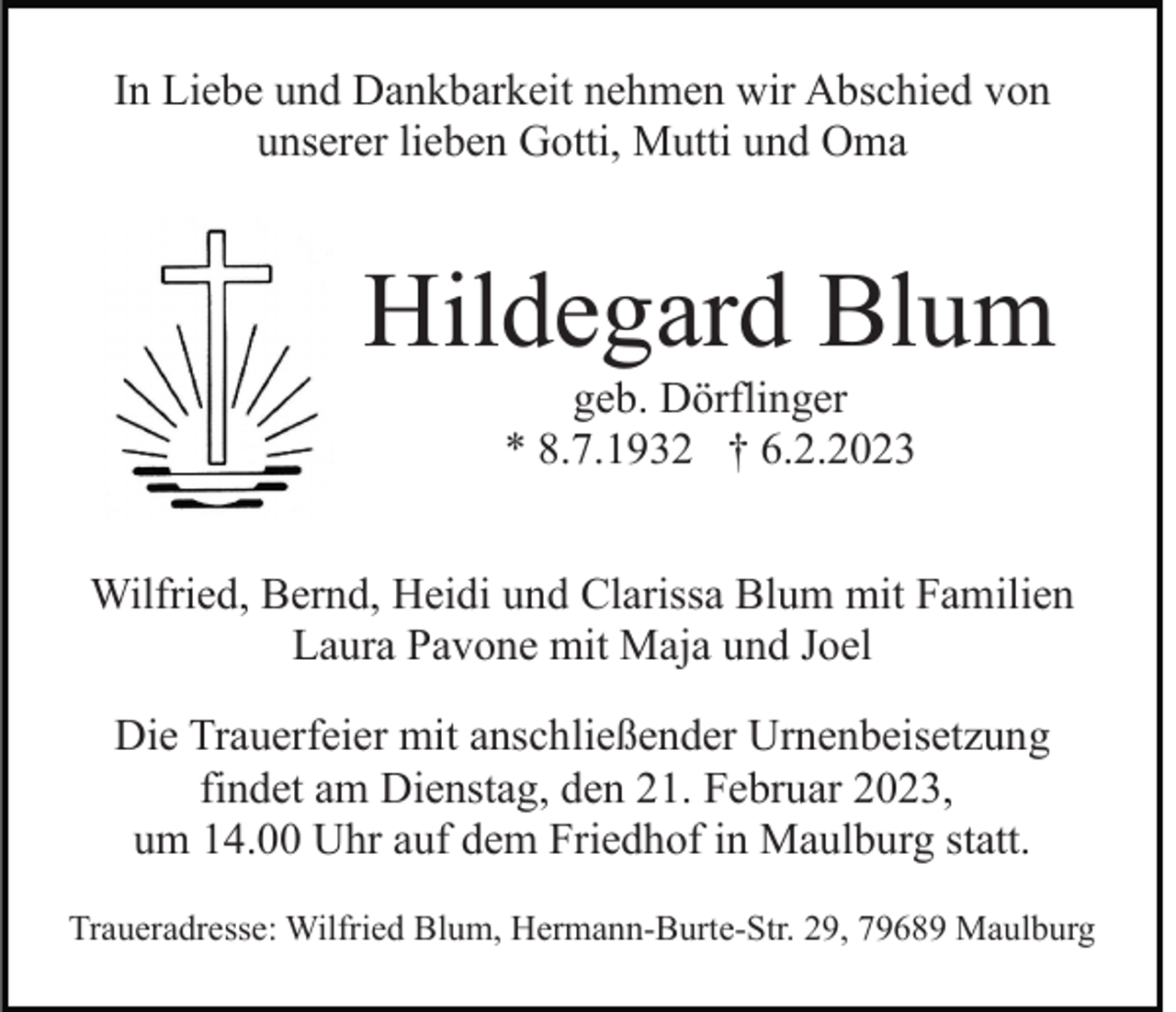 <p>In Liebe und Dankbarkeit nehmen wir Abschied von<br />unserer lieben Gotti, Mutti und Oma</p><p>Hildegard Blum<br />geb. Dörflinger<br />* 8.7.1932 † 6.2.2023<br />Wilfried, Bernd, Heidi und Clarissa Blum mit Familien<br />Laura Pavone mit Maja und Joel<br />Die Trauerfeier mit anschließender Urnenbeisetzung<br />findet am Dienstag, den 21. Februar 2023,<br />um 14.00 Uhr auf dem Friedhof in Maulburg statt.<br />Traueradresse: Wilfried Blum, Hermann-Burte-Str. 29, 79689 Maulburg</p>