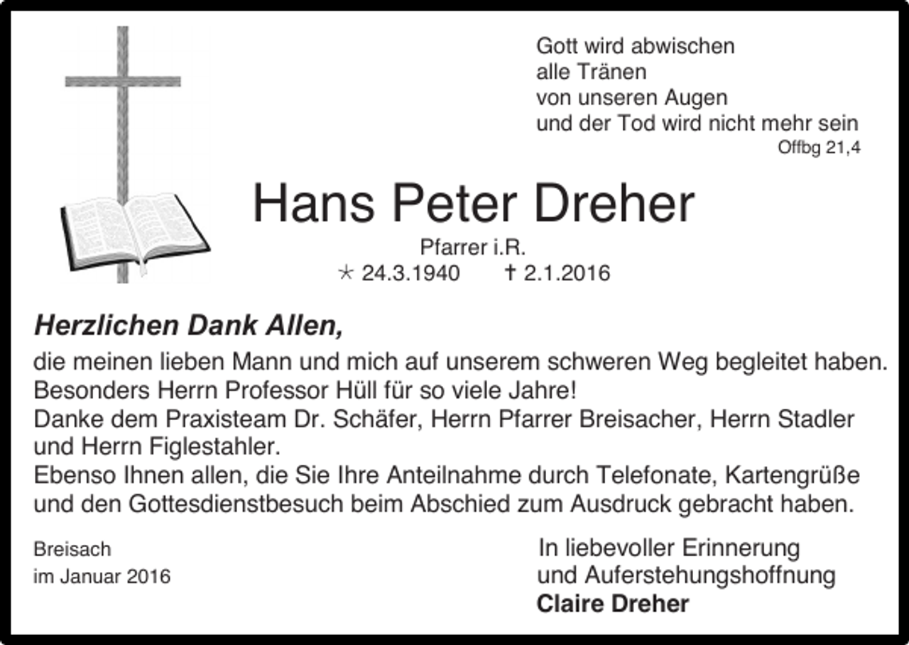 <p>Gott wird abwischen<br />alle Tränen<br />von unseren Augen<br />und der Tod wird nicht mehr sein<br />Offbg 21,4</p><p>Hans Peter Dreher<br />Pfarrer i.R.<br /> 24.3.1940<br /> 2.1.2016</p><p>Herzlichen Dank Allen,<br />die meinen lieben Mann und mich auf unserem schweren Weg begleitet haben.<br />Besonders Herrn Professor Hüll für so viele Jahre!<br />Danke dem Praxisteam Dr. Schäfer, Herrn Pfarrer Breisacher, Herrn Stadler<br />und Herrn Figlestahler.<br />Ebenso Ihnen allen, die Sie Ihre Anteilnahme durch Telefonate, Kartengrüße<br />und den Gottesdienstbesuch beim Abschied zum Ausdruck gebracht haben.<br />Breisach<br />im Januar 2016</p><p>In liebevoller Erinnerung<br />und Auferstehungshoffnung<br />Claire Dreher</p>