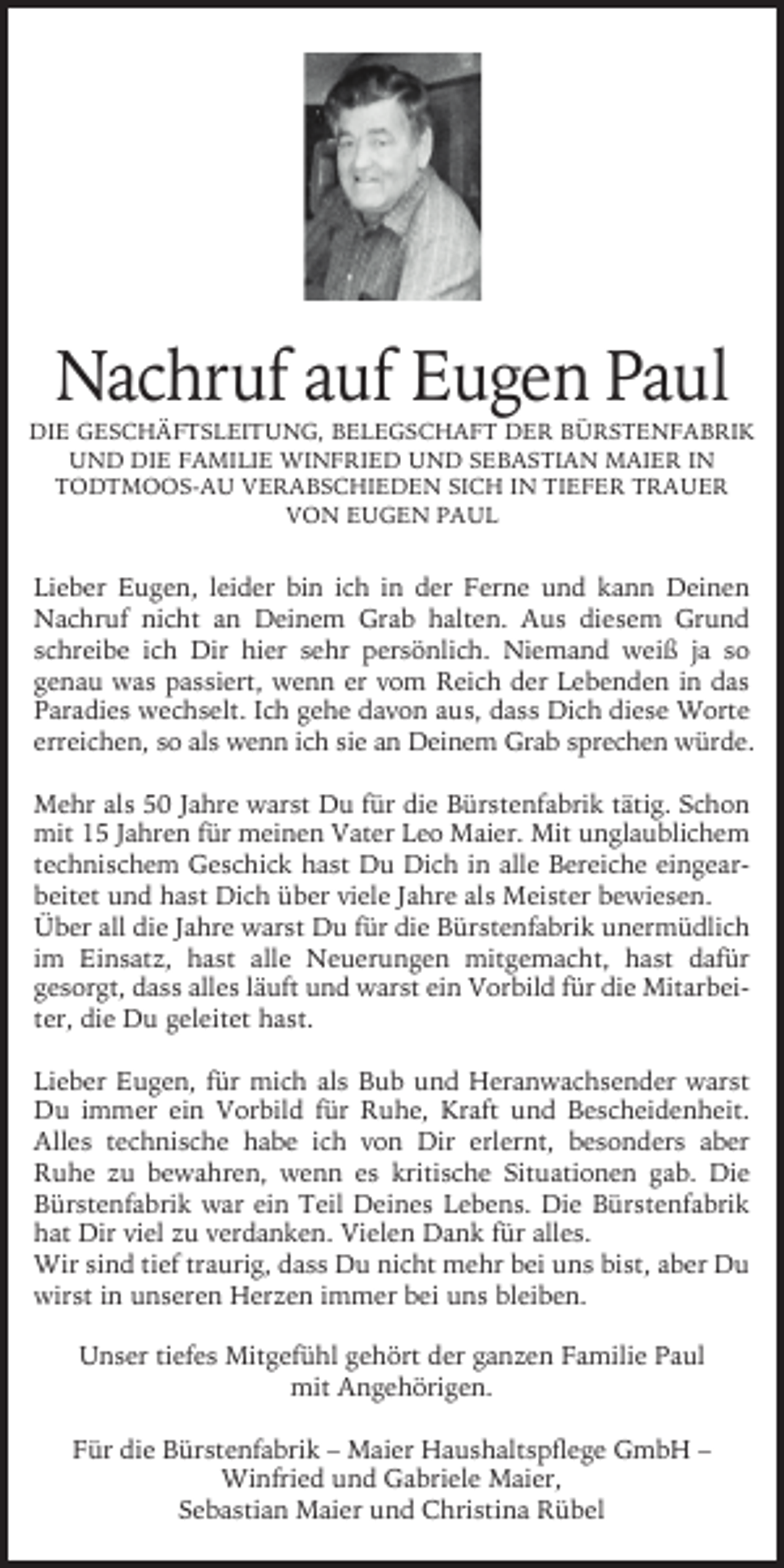 <p>Nachruf auf Eugen Paul</p><p>DIE GESCHÄFTSLEITUNG, BELEGSCHAFT DER BÜRSTENFABRIK<br />UND DIE FAMILIE WINFRIED UND SEBASTIAN MAIER IN<br />TODTMOOS-AU VERABSCHIEDEN SICH IN TIEFER TRAUER<br />VON EUGEN PAUL</p><p>Lieber Eugen, leider bin ich in der Ferne und kann Deinen<br />Nachruf nicht an Deinem Grab halten. Aus diesem Grund<br />schreibe ich Dir hier sehr persönlich. Niemand weiß ja so<br />genau was passiert, wenn er vom Reich der Lebenden in das<br />Paradies wechselt. Ich gehe davon aus, dass Dich diese Worte<br />erreichen, so als wenn ich sie an Deinem Grab sprechen würde.<br />Mehr als 50 Jahre warst Du für die Bürstenfabrik tätig. Schon<br />mit 15 Jahren für meinen Vater Leo Maier. Mit unglaublichem<br />technischem Geschick hast Du Dich in alle Bereiche eingearbeitet und hast Dich über viele Jahre als Meister bewiesen.<br />Über all die Jahre warst Du für die Bürstenfabrik unermüdlich<br />im Einsatz, hast alle Neuerungen mitgemacht, hast dafür<br />gesorgt, dass alles läuft und warst ein Vorbild für die Mitarbeiter, die Du geleitet hast.<br />Lieber Eugen, für mich als Bub und Heranwachsender warst<br />Du immer ein Vorbild für Ruhe, Kraft und Bescheidenheit.<br />Alles technische habe ich von Dir erlernt, besonders aber<br />Ruhe zu bewahren, wenn es kritische Situationen gab. Die<br />Bürstenfabrik war ein Teil Deines Lebens. Die Bürstenfabrik<br />hat Dir viel zu verdanken. Vielen Dank für alles.<br />Wir sind tief traurig, dass Du nicht mehr bei uns bist, aber Du<br />wirst in unseren Herzen immer bei uns bleiben.<br />Unser tiefes Mitgefühl gehört der ganzen Familie Paul<br />mit Angehörigen.<br />Für die Bürstenfabrik – Maier Haushaltspﬂege GmbH –<br />Winfried und Gabriele Maier,<br />Sebastian Maier und Christina Rübel</p>