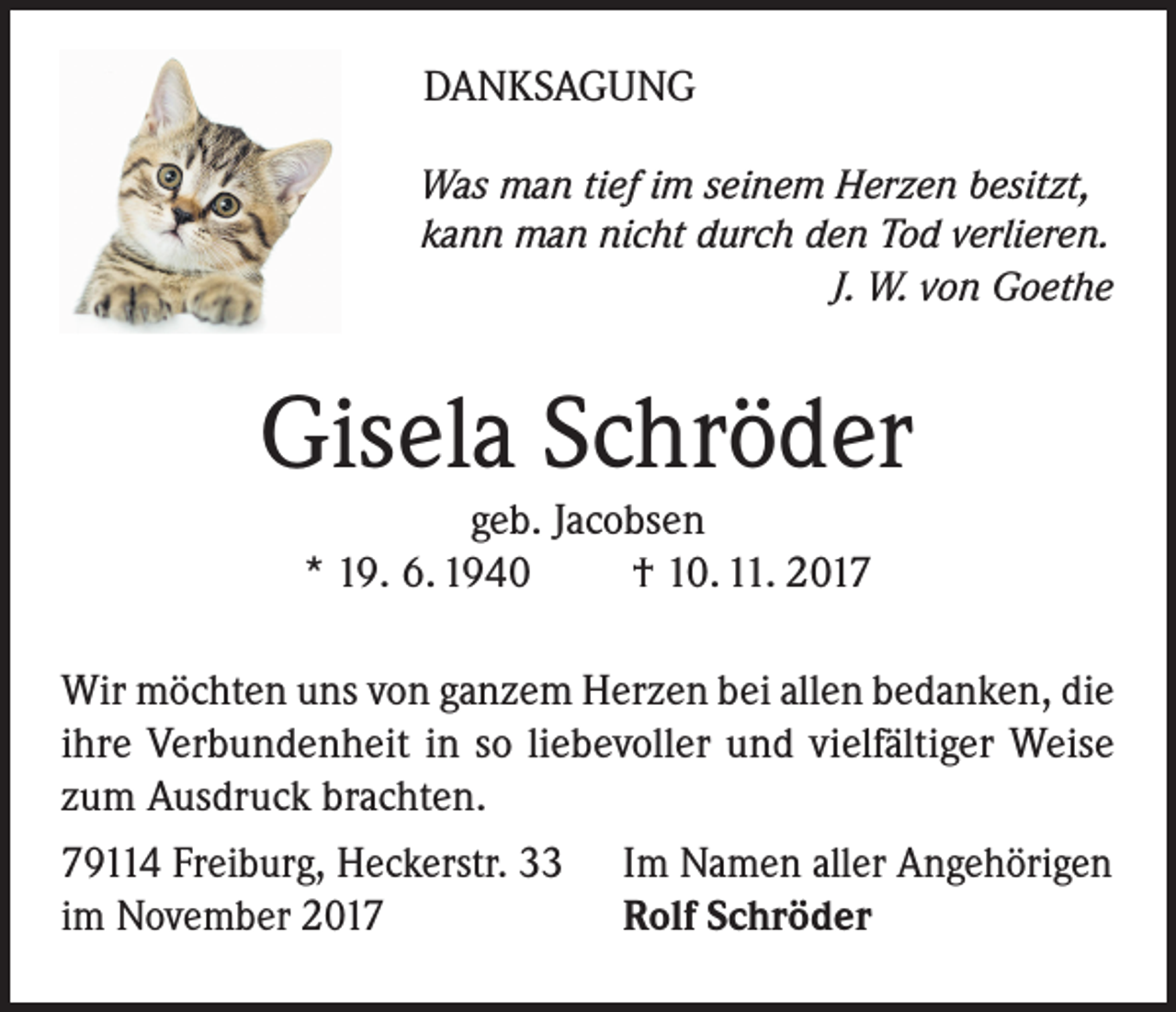 <p>DANKSAGUNG<br />Was man tief im seinem Herzen besitzt,<br />kann man nicht durch den Tod verlieren.</p><p>J. W. von Goethe</p><p>Gisela Schröder<br />geb. Jacobsen<br />* 19. 6. 1940<br />† 10. 11. 2017</p><p>Wir möchten uns von ganzem Herzen bei allen bedanken, die<br />ihre Verbundenheit in so liebevoller und vielfältiger Weise<br />zum Ausdruck brachten.<br />79114 Freiburg, Heckerstr. 33 Im Namen aller Angehörigen<br />im November 2017<br />Rolf Schröder</p>