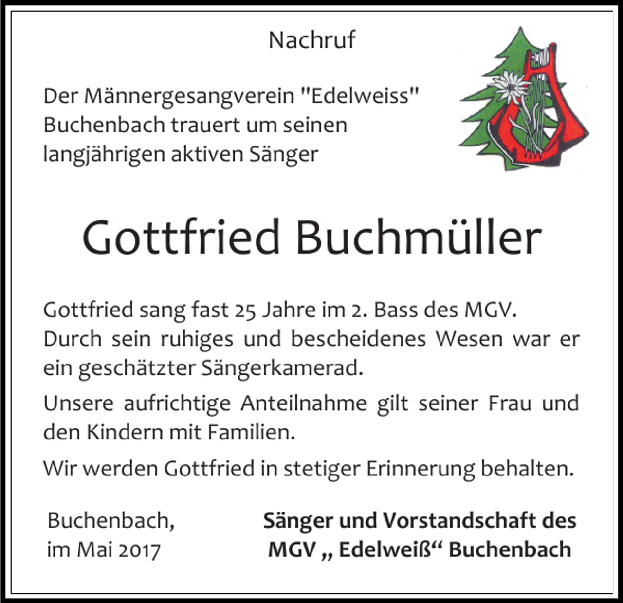 <p>Nachruf<br />Der Männergesangverein "Edelweiss"<br />Buchenbach trauert um seinen<br />langjährigen aktiven Sänger</p><p>Gottfried Buchmüller<br />Gottfried sang fast 25 Jahre im 2. Bass des MGV.<br />Durch sein ruhiges und bescheidenes Wesen war er<br />ein geschätzter Sängerkamerad.<br />Unsere aufrichtige Anteilnahme gilt seiner Frau und<br />den Kindern mit Familien.<br />Wir werden Gottfried in stetiger Erinnerung behalten.<br />Buchenbach,<br />im Mai 2017</p><p>Sänger und Vorstandschaft des<br />MGV „ Edelweiß“ Buchenbach</p>