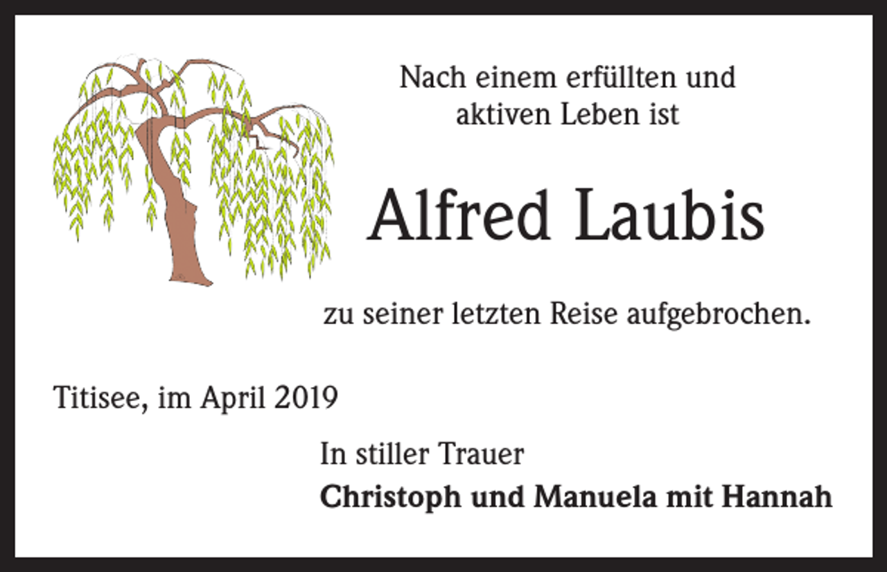 <p>Nach einem erfüllten und<br />aktiven Leben ist</p><p>Alfred Laubis<br />zu seiner letzten Reise aufgebrochen.<br />Titisee, im April 2019<br />In stiller Trauer<br />Christoph und Manuela mit Hannah</p>