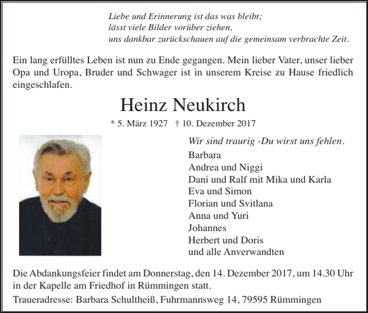 <p>Liebe und Erinnerung ist das was bleibt;<br />lässt viele Bilder vorüber ziehen,<br />uns dankbar zurückschauen auf die gemeinsam verbrachte Zeit.</p><p>Ein lang erfülltes Leben ist nun zu Ende gegangen. Mein lieber Vater, unser lieber<br />Opa und Uropa, Bruder und Schwager ist in unserem Kreise zu Hause friedlich<br />eingeschlafen.</p><p>Heinz Neukirch<br />* 5. März 1927 † 10. Dezember 2017</p><p>Wir sind traurig -Du wirst uns fehlen.<br />Barbara<br />Andrea und Niggi<br />Dani und Ralf mit Mika und Karla<br />Eva und Simon<br />Florian und Svitlana<br />Anna und Yuri<br />Johannes<br />Herbert und Doris<br />und alle Anverwandten<br />Die Abdankungsfeier findet am Donnerstag, den 14. Dezember 2017, um 14.30 Uhr<br />in der Kapelle am Friedhof in Rümmingen statt.<br />Traueradresse: Barbara Schultheiß, Fuhrmannsweg 14, 79595 Rümmingen</p>
