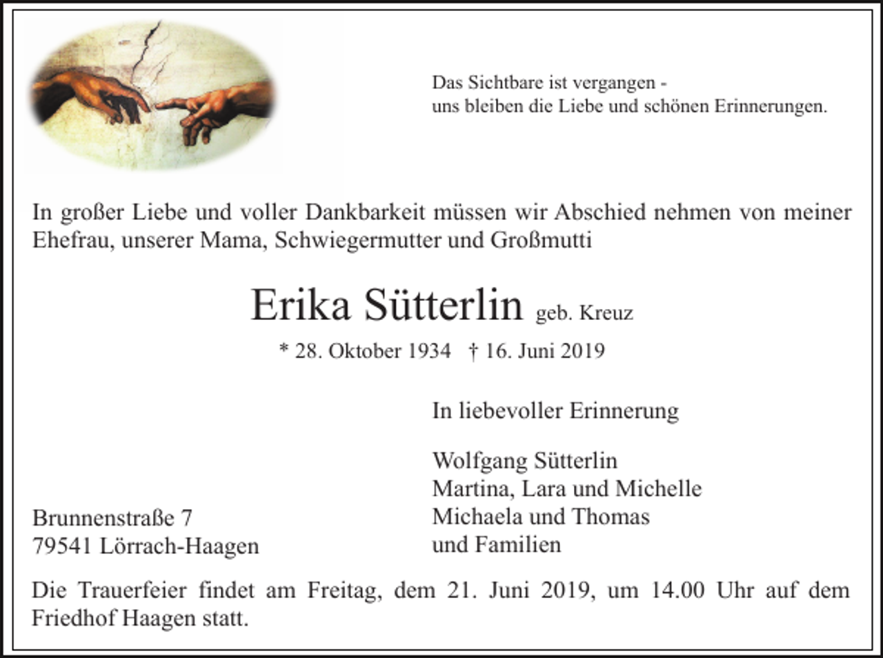 <p>Das Sichtbare ist vergangen uns bleiben die Liebe und schönen Erinnerungen.</p><p>In großer Liebe und voller Dankbarkeit müssen wir Abschied nehmen von meiner<br />Ehefrau, unserer Mama, Schwiegermutter und Großmutti</p><p>Erika Sütterlin geb. Kreuz<br />* 28. Oktober 1934 † 16. Juni 2019</p><p>In liebevoller Erinnerung</p><p>Brunnenstraße 9541 Lörrach-Haagen</p><p>Wolfgang Sütterlin<br />Martina, Lara und Michelle<br />Michaela und Thomas<br />und Familien</p><p>Die Trauerfeier findet am Freitag, dem 21. Juni 2019, um 14.00 Uhr auf dem<br />Friedhof Haagen statt.</p>