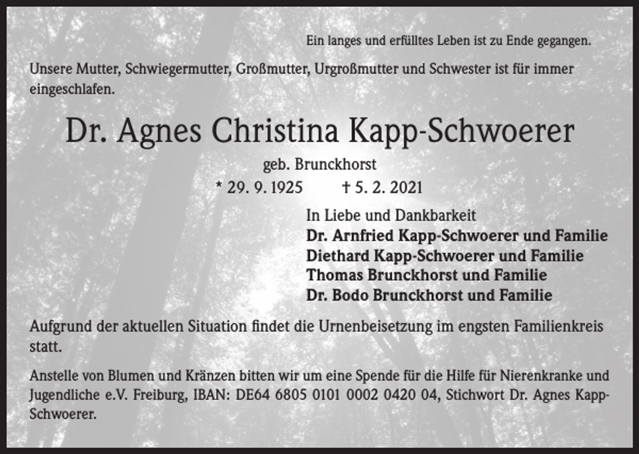 <p>Ein langes und erfülltes Leben ist zu Ende gegangen.</p><p>Unsere Mutter, Schwiegermutter, Großmutter, Urgroßmutter und Schwester ist für immer<br />eingeschlafen.</p><p>Dr. Agnes Christina Kapp-Schwoerer<br />geb. Brunckhorst<br />* 29. 9. 1925<br />† 5. 2. 2021<br />In Liebe und Dankbarkeit<br />Dr. Arnfried Kapp-Schwoerer und Familie<br />Diethard Kapp-Schwoerer und Familie<br />Thomas Brunckhorst und Familie<br />Dr. Bodo Brunckhorst und Familie<br />Aufgrund der aktuellen Situation findet die Urnenbeisetzung im engsten Familienkreis<br />statt.<br />Anstelle von Blumen und Kränzen bitten wir um eine Spende für die Hilfe für Nierenkranke und<br />Jugendliche e.V. Freiburg, IBAN: DE64 6805 0101 0002 0424, Stichwort Dr. Agnes KappSchwoerer.</p>