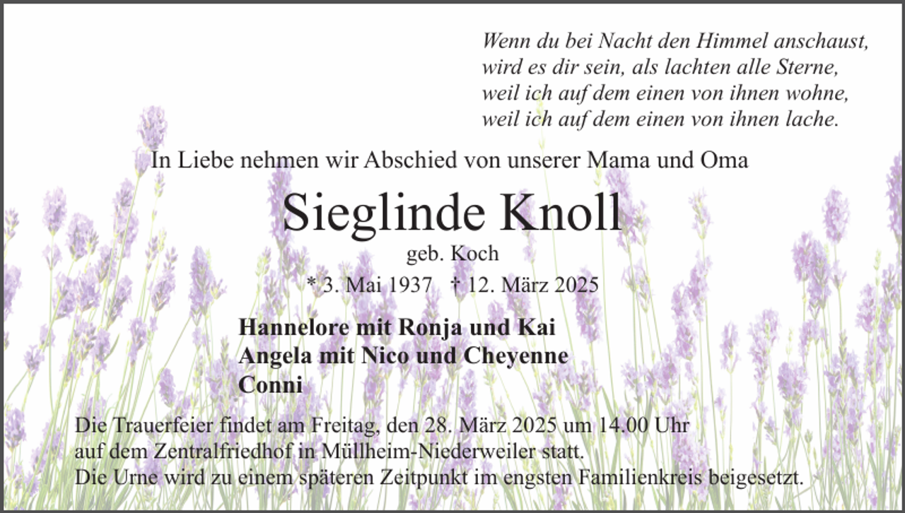 <p>Wenn du bei Nacht den Himmel anschaust,<br />wird es dir sein, als lachten alle Sterne,<br />weil ich auf dem einen von ihnen wohne,<br />weil ich auf dem einen von ihnen lache.</p><p>In Liebe nehmen wir Abschied von unserer Mama und Oma</p><p>Sieglinde Knoll<br />geb. Koch<br />* 3. Mai 1937 † 12. März 2025</p><p>Hannelore mit Ronja und Kai<br />Angela mit Nico und Cheyenne<br />Conni<br />Die Trauerfeier findet am Freitag, den 28. März 2025 um 14.00 Uhr<br />auf dem Zentralfriedhof in Müllheim-Niederweiler statt.<br />Die Urne wird zu einem späteren Zeitpunkt im engsten Familienkreis beigesetzt.</p>