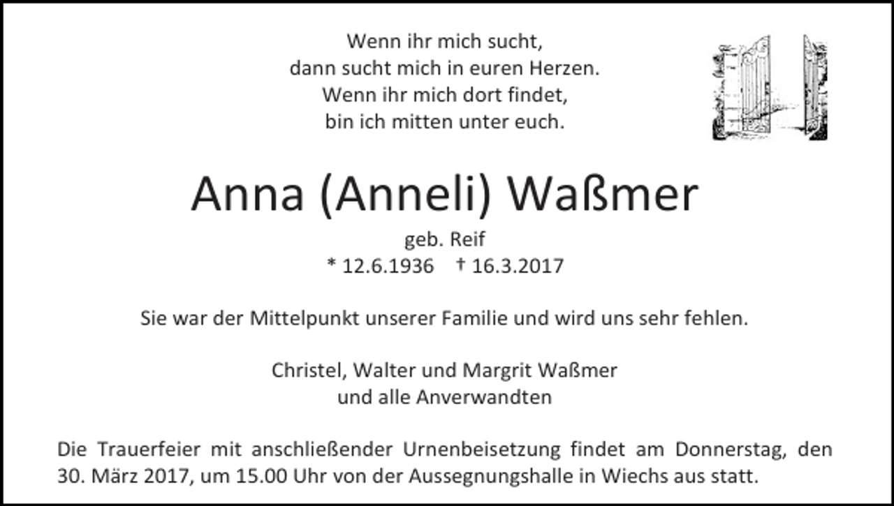 <p>Wenn ihr mich sucht,<br />dann sucht mich in euren Herzen.<br />Wenn ihr mich dort findet,<br />bin ich mitten unter euch.</p><p>Anna (Anneli) Waßmer<br />geb. Reif<br />* 12.6.1936 † 16.3.2017</p><p>Sie war der Mittelpunkt unserer Familie und wird uns sehr fehlen.<br />Christel, Walter und Margrit Waßmer<br />und alle Anverwandten<br />Die Trauerfeier mit anschließender Urnenbeisetzung findet am Donnerstag, den<br />30. März 2017, um 15.00 Uhr von der Aussegnungshalle in Wiechs aus statt.</p>