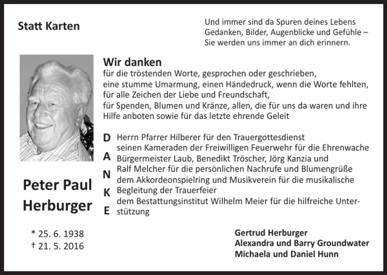 <p>Und immer sind da Spuren deines Lebens<br />Gedanken, Bilder, Augenblicke und Gefühle –<br />Sie werden uns immer an dich erinnern.</p><p>Statt Karten<br />Wir danken</p><p>für die tröstenden Worte, gesprochen oder geschrieben,<br />eine stumme Umarmung, einen Händedruck, wenn die Worte fehlten,<br />für alle Zeichen der Liebe und Freundschaft,<br />für Spenden, Blumen und Kränze, allen, die für uns da waren und ihre<br />Hilfe anboten sowie für das letzte ehrende Geleit</p><p>Peter Paul<br />Herburger<br />* 25. 6. 1938<br />† 21. 5. 2016</p><p>D<br />a<br />n<br />k<br />e</p><p>Herrn Pfarrer Hilberer für den Trauergottesdienst<br />seinen Kameraden der Freiwilligen Feuerwehr für die Ehrenwache<br />Bürgermeister Laub, Benedikt Tröscher, Jörg Kanzia und<br />Ralf Melcher für die persönlichen Nachrufe und Blumengrüße<br />dem Akkordeonspielring und Musikverein für die musikalische<br />Begleitung der Trauerfeier<br />dem Bestattungsinstitut Wilhelm Meier für die hilfreiche Unterstützung<br />Gertrud Herburger<br />Alexandra und Barry Groundwater<br />Michaela und Daniel Hunn</p>