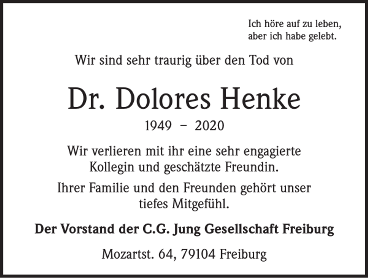 <p>Ich höre auf zu leben,<br />aber ich habe gelebt.</p><p>Wir sind sehr traurig über den Tod von</p><p>Dr. Dolores Henke<br />1949 – 2020</p><p>Wir verlieren mit ihr eine sehr engagierte<br />Kollegin und geschätzte Freundin.<br />Ihrer Familie und den Freunden gehört unser<br />tiefes Mitgefühl.<br />Der Vorstand der C.G. Jung Gesellschaft Freiburg<br />Mozartst. 64, 79104 Freiburg</p>