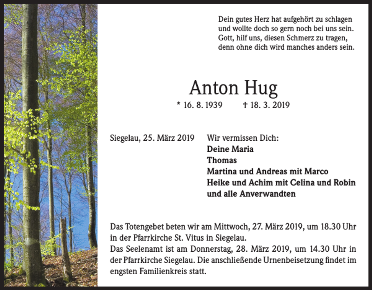 <p>Dein gutes Herz hat aufgehört zu schlagen<br />und wollte doch so gern noch bei uns sein.<br />Gott, hilf uns, diesen Schmerz zu tragen,<br />denn ohne dich wird manches anders sein.</p><p>Anton Hug<br />* 16. 8. 1939</p><p>† 18. 3. 2019</p><p>Siegelau, 25. März 2019 Wir vermissen Dich:<br />Deine Maria<br />Thomas<br />Martina und Andreas mit Marco<br />Heike und Achim mit Celina und Robin<br />und alle Anverwandten<br />Das Totengebet beten wir am Mittwoch, 27. März 2019, um 18.30 Uhr<br />in der Pfarrkirche St. Vitus in Siegelau.<br />Das Seelenamt ist am Donnerstag, 28. März 2019, um 14.30 Uhr in<br />der Pfarrkirche Siegelau. Die anschließende Urnenbeisetzung findet im<br />engsten Familienkreis statt.</p>