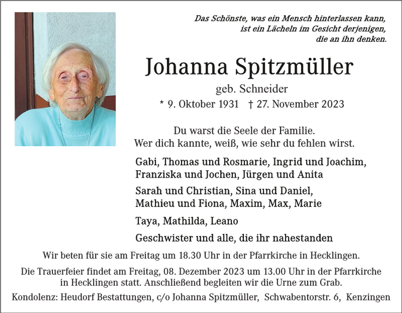 <p>geb. Schneider<br />* 9. Oktober 1931 † 27. November 2023<br />Du warst die Seele der Familie.<br />Wer dich kannte, weiß, wie sehr du fehlen wirst.</p><p>Wir beten für sie am Freitag um 18.30 Uhr in der Pfarrkirche in Hecklingen.<br />Die Trauerfeier findet am Freitag, 08. Dezember 2023 um 13.00 Uhr in der Pfarrkirche<br />in Hecklingen statt. Anschließend begleiten wir die Urne zum Grab.<br />Kondolenz: Heudorf Bestattungen, c/o Johanna Spitzmüller, Schwabentorstr. 6, Kenzingen</p>