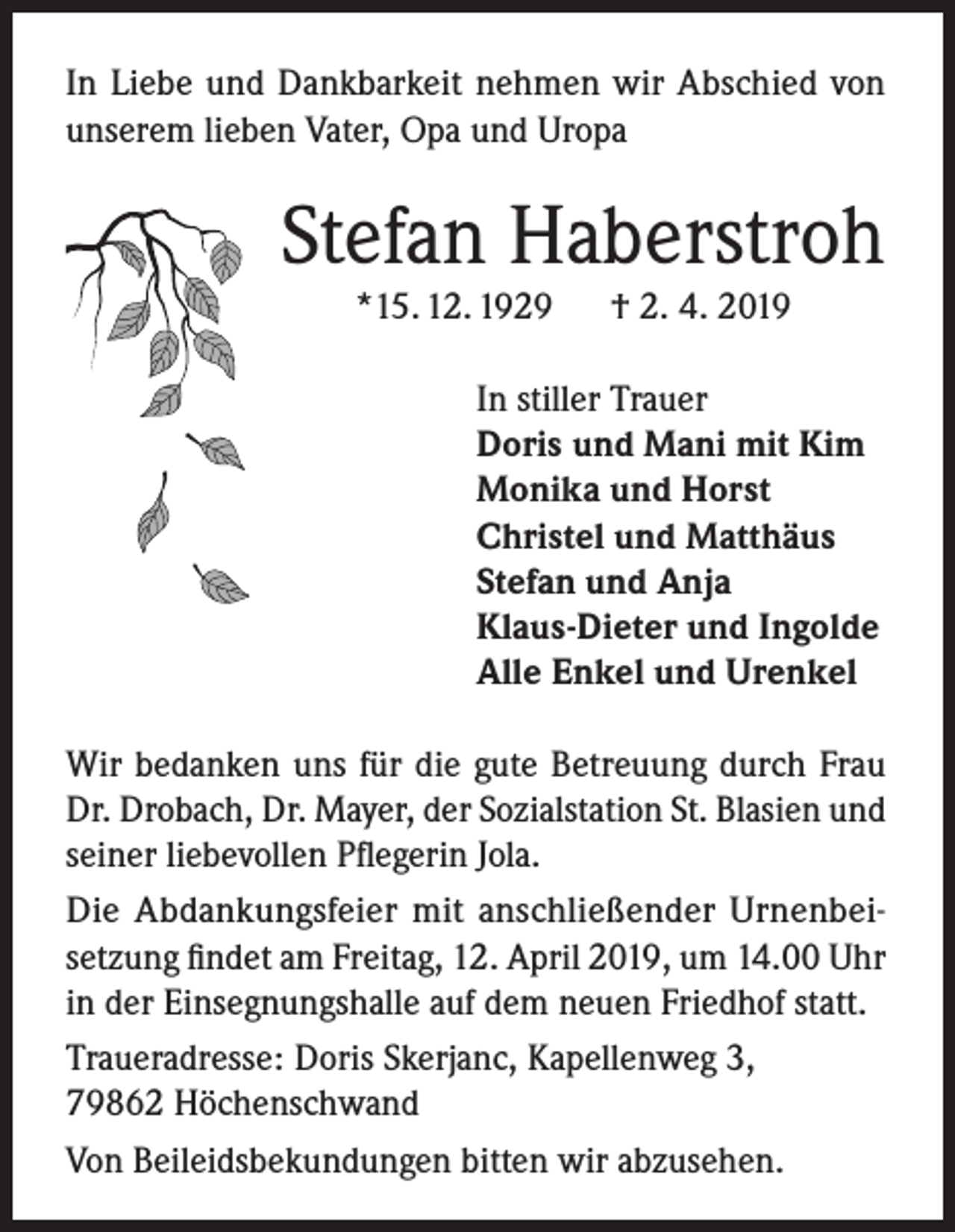 <p>In Liebe und Dankbarkeit nehmen wir Abschied von<br />unserem lieben Vater, Opa und Uropa</p><p>Stefan Haberstroh<br />*15. 12. 1929</p><p>† 2. 4. 2019</p><p>In stiller Trauer<br />Doris und Mani mit Kim<br />Monika und Horst<br />Christel und Matthäus<br />Stefan und Anja<br />Klaus-Dieter und Ingolde<br />Alle Enkel und Urenkel<br />Wir bedanken uns für die gute Betreuung durch Frau<br />Dr. Drobach, Dr. Mayer, der Sozialstation St. Blasien und<br />seiner liebevollen Pflegerin Jola.<br />Die Abdankungsfeier mit anschließender Urnenbeisetzung findet am Freitag, 12. April 2019, um 14.00 Uhr<br />in der Einsegnungshalle auf dem neuen Friedhof statt.<br />Traueradresse: Doris Skerjanc, Kapellenweg 3,<br />79862 Höchenschwand<br />Von Beileidsbekundungen bitten wir abzusehen.</p>