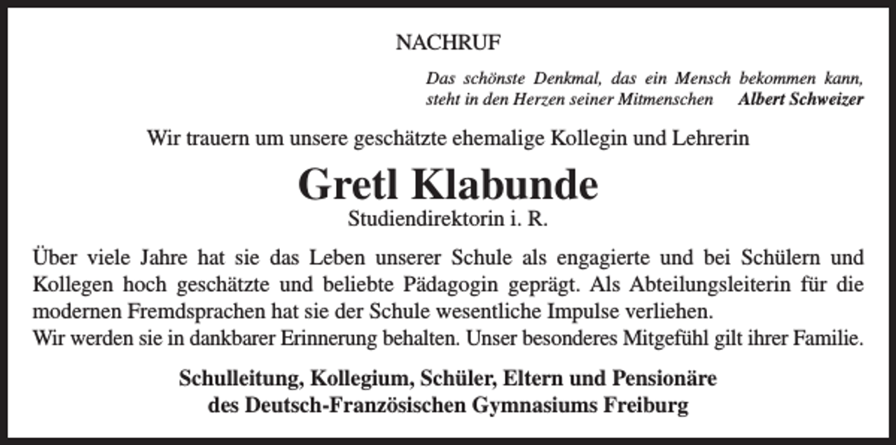 <p>NACHRUF<br />Das schönste Denkmal, das ein Mensch bekommen kann,<br />steht in den Herzen seiner Mitmenschen Albert Schweizer</p><p>Wir trauern um unsere geschätzte ehemalige Kollegin und Lehrerin</p><p>Gretl Klabunde<br />Studiendirektorin i. R.</p><p>Über viele Jahre hat sie das Leben unserer Schule als engagierte und bei Schülern und<br />Kollegen hoch geschätzte und beliebte Pädagogin geprägt. Als Abteilungsleiterin für die<br />modernen Fremdsprachen hat sie der Schule wesentliche Impulse verliehen.<br />Wir werden sie in dankbarer Erinnerung behalten. Unser besonderes Mitgefühl gilt ihrer Familie.<br />Schulleitung, Kollegium, Schüler, Eltern und Pensionäre<br />des Deutsch-Französischen Gymnasiums Freiburg</p>