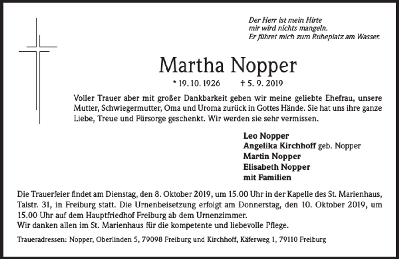 <p>Der Herr ist mein Hirte<br />mir wird nichts mangeln.<br />Er führet mich zum Ruheplatz am Wasser.</p><p>Martha Nopper<br />* 19. 10. 1926</p><p>† 5. 9. 2019</p><p>Voller Trauer aber mit großer Dankbarkeit geben wir meine geliebte Ehefrau, unsere<br />Mutter, Schwiegermutter, Oma und Uroma zurück in Gottes Hände. Sie hat uns ihre ganze<br />Liebe, Treue und Fürsorge geschenkt. Wir werden sie sehr vermissen.<br />Leo Nopper<br />Angelika Kirchhoff geb. Nopper<br />Martin Nopper<br />Elisabeth Nopper<br />mit Familien<br />Die Trauerfeier findet am Dienstag, den 8. Oktober 2019, um 15.00 Uhr in der Kapelle des St. Marienhaus,<br />Talstr. 31, in Freiburg statt. Die Urnenbeisetzung erfolgt am Donnerstag, den 10. Oktober 2019, um<br />15.00 Uhr auf dem Hauptfriedhof Freiburg ab dem Urnenzimmer.<br />Wir danken allen im St. Marienhaus für die kompetente und liebevolle Pflege.<br />Traueradressen: Nopper, Oberlinden 5, 79098 Freiburg und Kirchhoff, Käferweg 1, 79110 Freiburg</p>