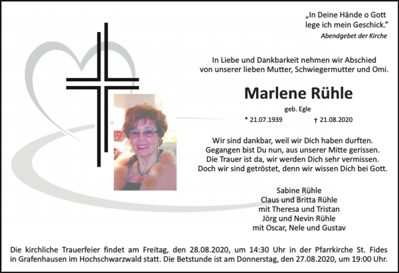 <p>„In Deine Hände o Gott<br />lege ich mein Geschick.”<br />Abendgebet der Kirche</p><p>In Liebe und Dankbarkeit nehmen wir Abschied<br />von unserer lieben Mutter, Schwiegermutter und Omi.</p><p>Marlene Rühle<br />* 21.07.1939</p><p>geb. Egle</p><p>† 21.08.2020</p><p>Wir sind dankbar, weil wir Dich haben durften.<br />Gegangen bist Du nun, aus unserer Mitte gerissen.<br />Die Trauer ist da, wir werden Dich sehr vermissen.<br />Doch wir sind getröstet, denn wir wissen Dich bei Gott.<br />Sabine Rühle<br />Claus und Britta Rühle<br />mit Theresa und Tristan<br />Jörg und Nevin Rühle<br />mit Oscar, Nele und Gustav<br />Die kirchliche Trauerfeier findet am Freitag, den 28.08.2020, um 14:30 Uhr in der Pfarrkirche St. Fides<br />in Grafenhausen im Hochschwarzwald statt. Die Betstunde ist am Donnerstag, den 27.08.2020, um 19:00 Uhr.</p>