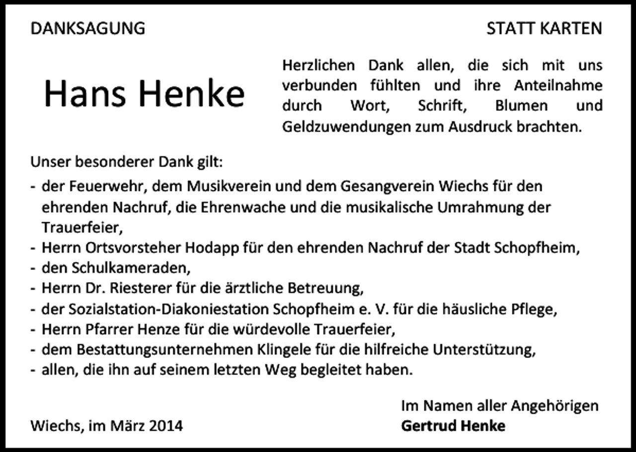 <p>DANKSAGUNG</p><p>Hans Henke</p><p>STATT KARTEN<br />Herzlichen Dank allen, die sich mit uns<br />verbunden fühlten und ihre Anteilnahme<br />durch<br />Wort,<br />Schrift,<br />Blumen<br />und<br />Geldzuwendungen zum Ausdruck brachten.</p><p>Unser besonderer Dank gilt:<br />- der Feuerwehr, dem Musikverein und dem Gesangverein Wiechs für den<br />ehrenden Nachruf, die Ehrenwache und die musikalische Umrahmung der<br />Trauerfeier,<br />- Herrn Ortsvorsteher Hodapp für den ehrenden Nachruf der Stadt Schopfheim,<br />- den Schulkameraden,<br />- Herrn Dr. Riesterer für die ärztliche Betreuung,<br />- der Sozialstation-Diakoniestation Schopfheim e. V. für die häusliche Pflege,<br />- Herrn Pfarrer Henze für die würdevolle Trauerfeier,<br />- dem Bestattungsunternehmen Klingele für die hilfreiche Unterstützung,<br />- allen, die ihn auf seinem letzten Weg begleitet haben.<br />Wiechs, im März 2014</p><p>Im Namen aller Angehörigen<br />Gertrud Henke</p>