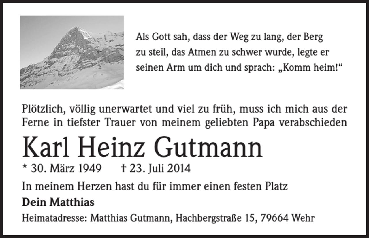 <p>Als Gott sah, dass der Weg zu lang, der Berg<br />zu steil, das Atmen zu schwer wurde, legte er<br />seinen Arm um dich und sprach: „Komm heim!“</p><p>Plötzlich, völlig unerwartet und viel zu früh, muss ich mich aus der<br />Ferne in tiefster Trauer von meinem geliebten Papa verabschieden</p><p>Karl<br />Heinz Gutmann<br />* 30. März 1949 † 23. Juli 2014<br />In meinem Herzen hast du für immer einen festen Platz<br />Dein Matthias<br />Heimatadresse: Matthias Gutmann, Hachbergstraße 15, 79664 Wehr</p>