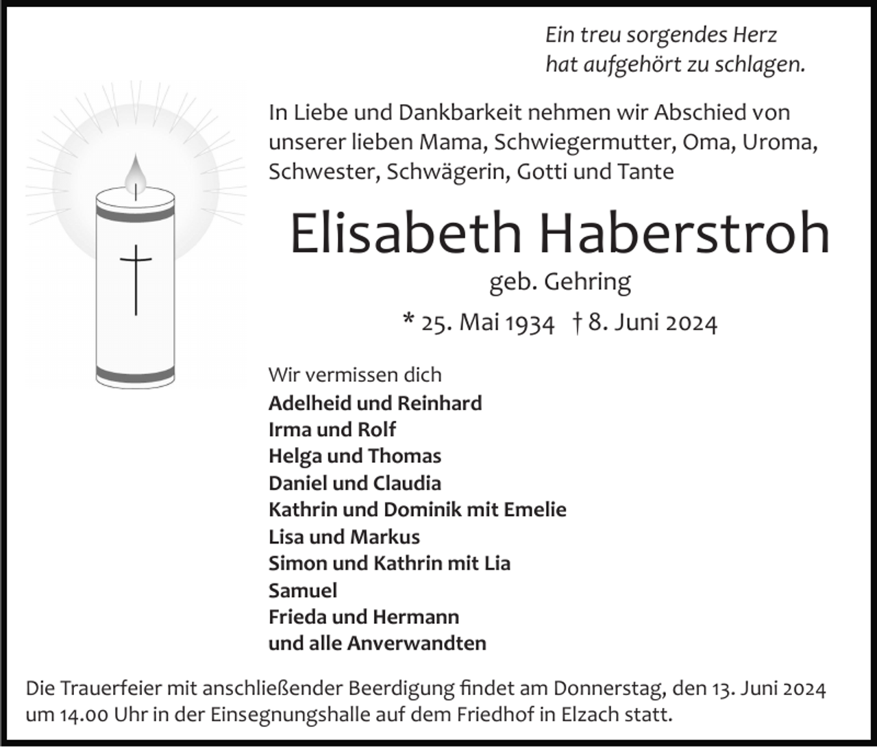 <p>Ein treu sorgendes Herz<br />hat aufgehört zu schlagen.<br />In Liebe und Dankbarkeit nehmen wir Abschied von<br />unserer lieben Mama, Schwiegermutter, Oma, Uroma,<br />Schwester, Schwägerin, Gotti und Tante</p><p>Elisabeth Haberstroh<br />geb. Gehring<br />* 25. Mai 1934 † 8. Juni 2024<br />Wir vermissen dich<br />Adelheid und Reinhard<br />Irma und Rolf<br />Helga und Thomas<br />Daniel und Claudia<br />Kathrin und Dominik mit Emelie<br />Lisa und Markus<br />Simon und Kathrin mit Lia<br />Samuel<br />Frieda und Hermann<br />und alle Anverwandten<br />Die Trauerfeier mit anschließender Beerdigung ﬁndet am Donnerstag, den 13. Juni 2024<br />um 14.00 Uhr in der Einsegnungshalle auf dem Friedhof in Elzach statt.</p>