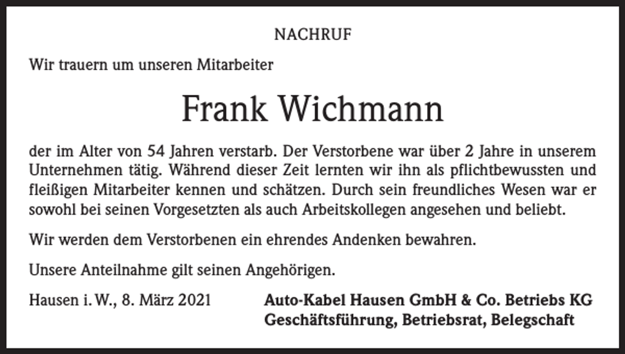<p>NACHRUF<br />Wir trauern um unseren Mitarbeiter</p><p>Frank Wichmann<br />der im Alter von 54 Jahren verstarb. Der Verstorbene war über 2 Jahre in unserem<br />Unternehmen tätig. Während dieser Zeit lernten wir ihn als pflichtbewussten und<br />fleißigen Mitarbeiter kennen und schätzen. Durch sein freundliches Wesen war er<br />sowohl bei seinen Vorgesetzten als auch Arbeitskollegen angesehen und beliebt.<br />Wir werden dem Verstorbenen ein ehrendes Andenken bewahren.<br />Unsere Anteilnahme gilt seinen Angehörigen.<br />Hausen i. W., 8. März 2021</p><p>Auto-Kabel Hausen GmbH &amp; Co. Betriebs KG<br />Geschäftsführung, Betriebsrat, Belegschaft</p>