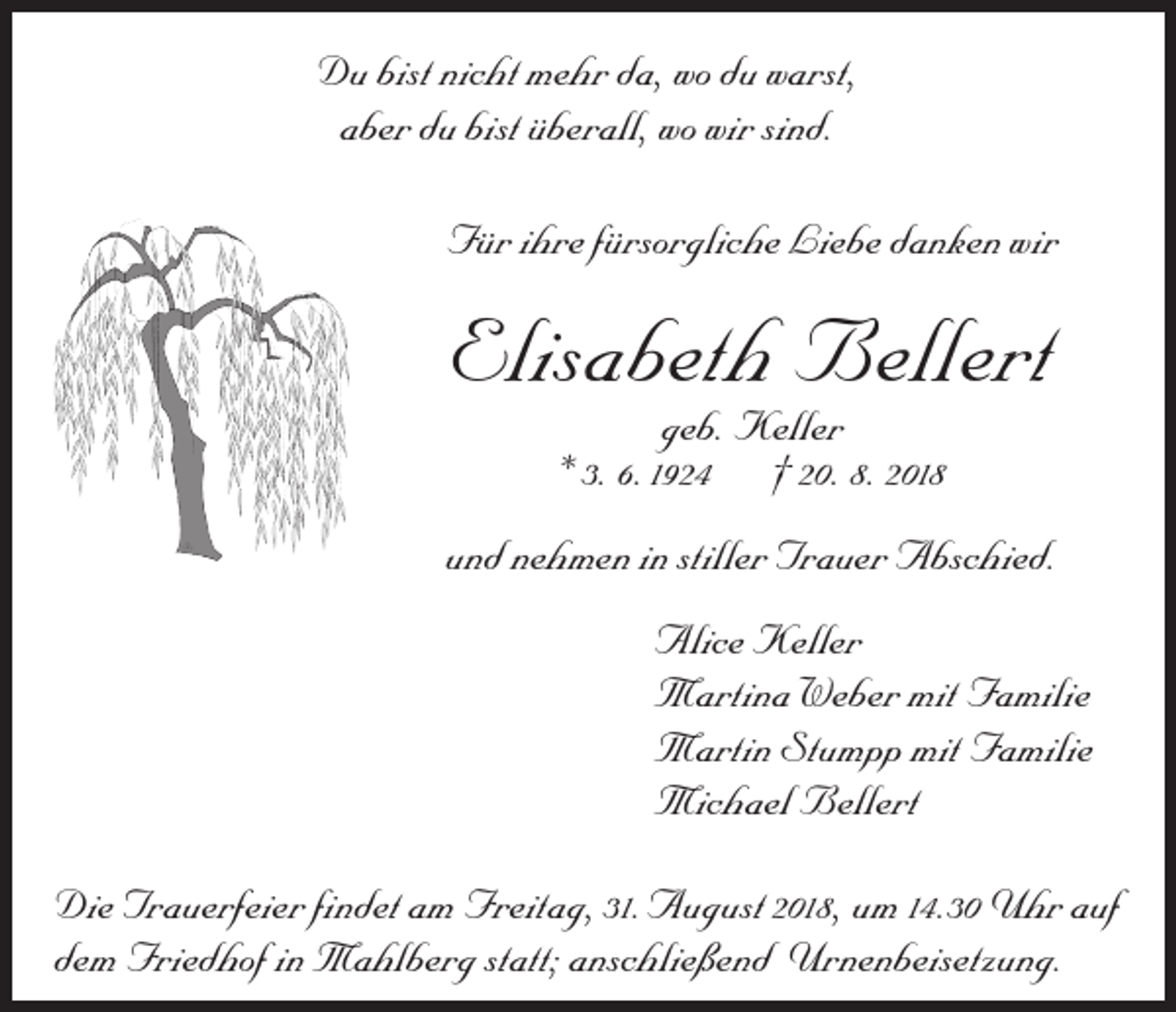 <p>Du bist nicht mehr da, wo du warst,<br />aber du bist überall, wo wir sind.<br />Für ihre fürsorgliche Liebe danken wir</p><p>Elisabeth Bellert<br />geb. Keller<br />* 3. 6.1924 † 20. 8. 2018</p><p>und nehmen in stiller Trauer Abschied.<br />Alice Keller<br />Martina Weber mit Familie<br />Martin Stumpp mit Familie<br />Michael Bellert<br />Die Trauerfeier findet am Freitag, 31. August 2018, um 14.30 Uhr auf<br />dem Friedhof in Mahlberg statt; anschließend Urnenbeisetzung.</p>