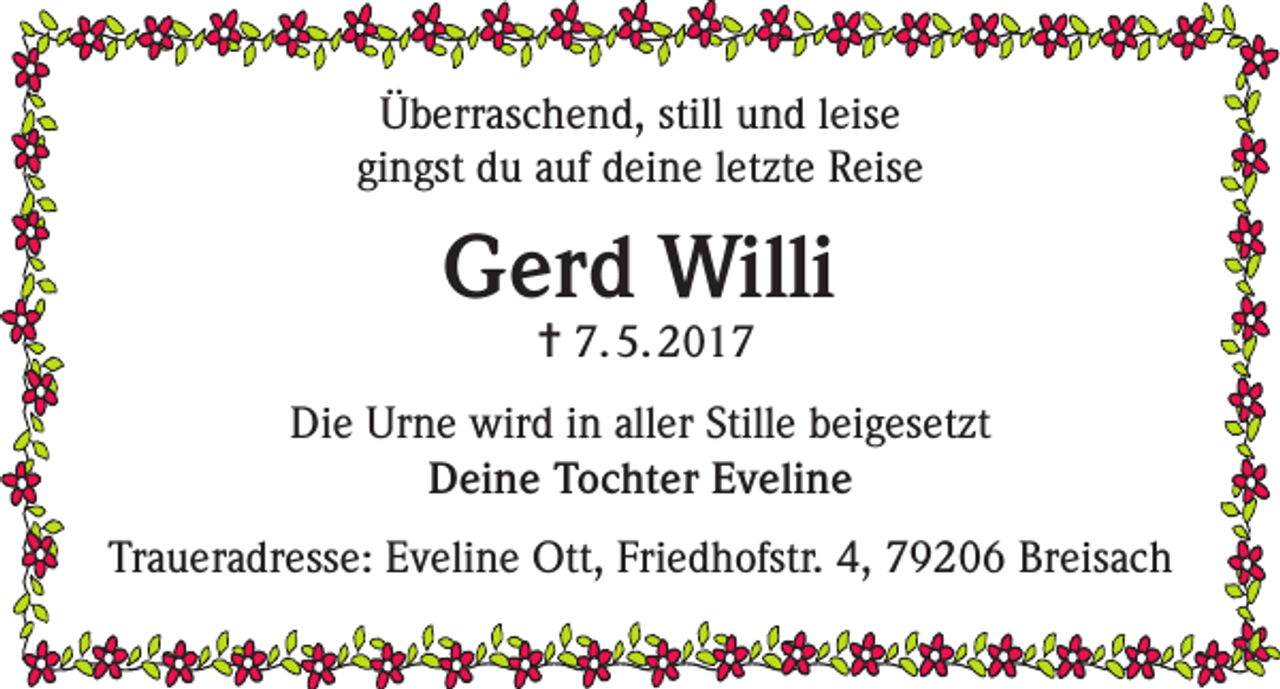<p>Überraschend, still und leise<br />gingst du auf deine letzte Reise</p><p>Gerd Willi<br />= 7. 5. 2017</p><p>Die Urne wird in aller Stille beigesetzt<br />Deine Tochter Eveline<br />Traueradresse: Eveline Ott, Friedhofstr. 4, 79206 Breisach</p>