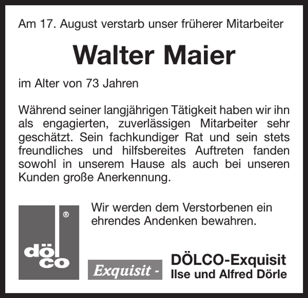 <p>Am 17. August verstarb unser früherer Mitarbeiter</p><p>Walter Maier<br />im Alter von 73 Jahren<br />Während seiner langjährigen Tätigkeit haben wir ihn<br />als engagierten, zuverlässigen Mitarbeiter sehr<br />geschätzt. Sein fachkundiger Rat und sein stets<br />freundliches und hilfsbereites Auftreten fanden<br />sowohl in unserem Hause als auch bei unseren<br />Kunden große Anerkennung.<br />Wir werden dem Verstorbenen ein<br />ehrendes Andenken bewahren.</p><p>Exquisit -</p><p>DÖLCO-Exquisit</p><p>Ilse und Alfred Dörle</p>