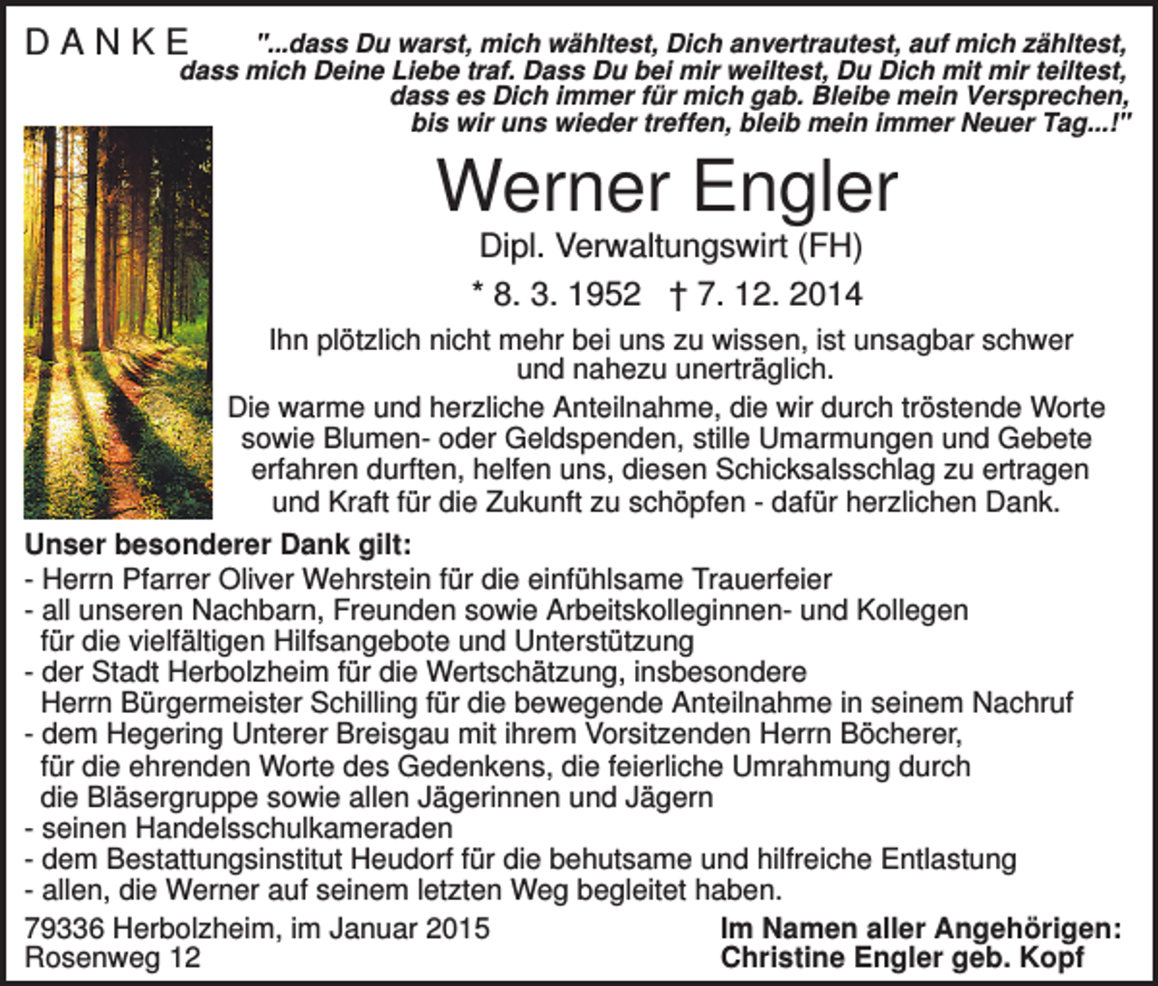 <p>DANKE</p><p>"...dass Du warst, mich wähltest, Dich anvertrautest, auf mich zähltest,<br />dass mich Deine Liebe traf. Dass Du bei mir weiltest, Du Dich mit mir teiltest,<br />dass es Dich immer für mich gab. Bleibe mein Versprechen,<br />bis wir uns wieder treffen, bleib mein immer Neuer Tag...!"</p><p>Werner Engler<br />Dipl. Verwaltungswirt (FH)<br />* 8. 3. 1952 † 7. 12. 2014<br />Ihn plötzlich nicht mehr bei uns zu wissen, ist unsagbar schwer<br />und nahezu unerträglich.<br />Die warme und herzliche Anteilnahme, die wir durch tröstende Worte<br />sowie Blumen- oder Geldspenden, stille Umarmungen und Gebete<br />erfahren durften, helfen uns, diesen Schicksalsschlag zu ertragen<br />und Kraft für die Zukunft zu schöpfen - dafür herzlichen Dank.<br />Unser besonderer Dank gilt:<br />- Herrn Pfarrer Oliver Wehrstein für die einfühlsame Trauerfeier<br />- all unseren Nachbarn, Freunden sowie Arbeitskolleginnen- und Kollegen<br />für die vielfältigen Hilfsangebote und Unterstützung<br />- der Stadt Herbolzheim für die Wertschätzung, insbesondere<br />Herrn Bürgermeister Schilling für die bewegende Anteilnahme in seinem Nachruf<br />- dem Hegering Unterer Breisgau mit ihrem Vorsitzenden Herrn Böcherer,<br />für die ehrenden Worte des Gedenkens, die feierliche Umrahmung durch<br />die Bläsergruppe sowie allen Jägerinnen und Jägern<br />- seinen Handelsschulkameraden<br />- dem Bestattungsinstitut Heudorf für die behutsame und hilfreiche Entlastung<br />- allen, die Werner auf seinem letzten Weg begleitet haben.<br />79336 Herbolzheim, im Januar 2015<br />Im Namen aller Angehörigen:<br />Rosenweg 12<br />Christine Engler geb. Kopf</p>