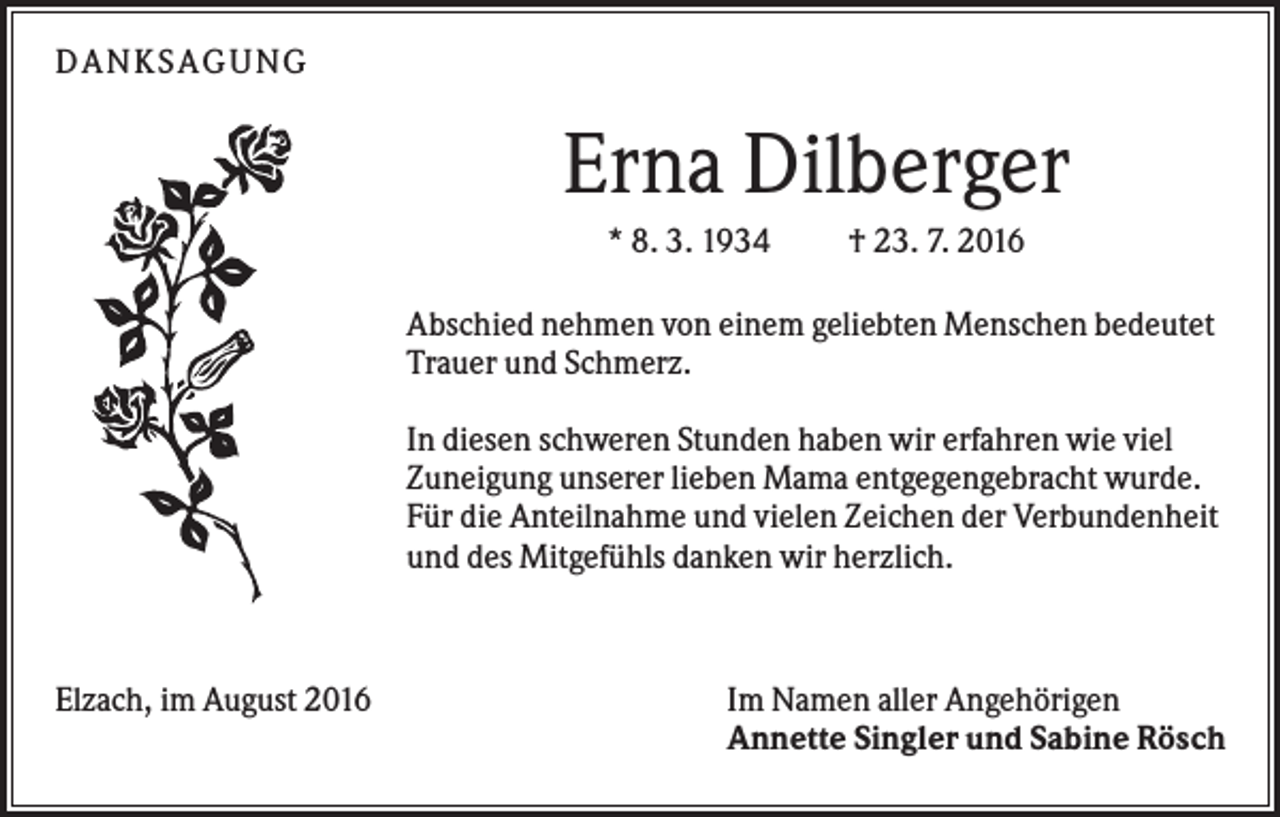 <p>DANKSAGUNG</p><p>Erna Dilberger<br />* 8. 3. 1934</p><p>† 23. 7. 2016</p><p>Abschied nehmen von einem geliebten Menschen bedeutet<br />Trauer und Schmerz.<br />In diesen schweren Stunden haben wir erfahren wie viel<br />Zuneigung unserer lieben Mama entgegengebracht wurde.<br />Für die Anteilnahme und vielen Zeichen der Verbundenheit<br />und des Mitgefühls danken wir herzlich.</p><p>Elzach, im August 2016</p><p>Im Namen aller Angehörigen<br />Annette Singler und Sabine Rösch</p>