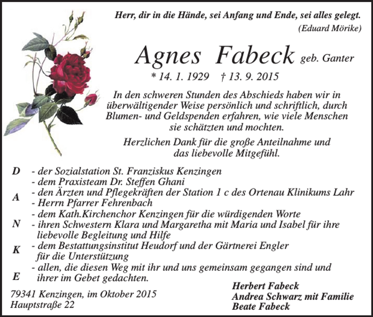 <p>Herr, dir in die Hände, sei Anfang und Ende, sei alles gelegt.<br />(Eduard Mörike)</p><p>Agnes Fabeck geb. Ganter<br />* 14. 1. 1929</p><p>† 13. 9. 2015</p><p>In den schweren Stunden des Abschieds haben wir in<br />überwältigender Weise persönlich und schriftlich, durch<br />Blumen- und Geldspenden erfahren, wie viele Menschen<br />sie schätzten und mochten.<br />Herzlichen Dank für die große Anteilnahme und<br />das liebevolle Mitgefühl.<br />- der Sozialstation St. Franziskus Kenzingen<br />- dem Praxisteam Dr. Steffen Ghani<br />A - den Ärzten und Pflegekräften der Station 1 c des Ortenau Klinikums Lahr<br />- Herrn Pfarrer Fehrenbach<br />- dem Kath.Kirchenchor Kenzingen für die würdigenden Worte<br />N - ihren Schwestern Klara und Margaretha mit Maria und Isabel für ihre<br />liebevolle Begleitung und Hilfe<br />dem Bestattungsinstitut Heudorf und der Gärtnerei Engler<br />K<br />für die Unterstützung<br />- allen, die diesen Weg mit ihr und uns gemeinsam gegangen sind und<br />E<br />ihrer im Gebet gedachten.<br />Herbert Fabeck<br />79341 Kenzingen, im Oktober 2015<br />Andrea Schwarz mit Familie<br />Hauptstraße 22<br />Beate Fabeck<br />D</p>